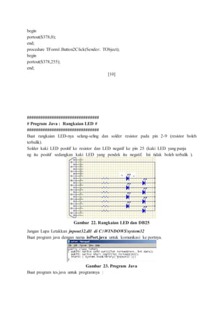 begin
portout($378,0);
end;
procedure TForm1.Button2Click(Sender: TObject);
begin
portout($378,255);
end;
[10]
################################
# Program Java : Rangkaian LED #
################################
Buat rangkaian LED-nya selang-seling dan solder resistor pada pin 2-9 (resistor boleh
terbalik).
Solder kaki LED positif ke resistor dan LED negatif ke pin 25 (kaki LED yang panja
ng itu positif sedangkan kaki LED yang pendek itu negatif. Ini tidak boleh terbalik ).
Gambar 22. Rangkaian LED dan DB25
Jangan Lupa Letakkan jnpout32.dll di C:WINDOWSsystem32
Buat program java dengan nama ioPort.java untuk komunikasi ke portnya.
Gambar 23. Program Java
Buat program tes.java untuk programnya :
 