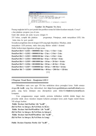Gambar 24. Program Tes Java
Pasang rangkaian led ke port paralel dan pastikan semua led dalam keadaan menyala. Compil
e dan jalankan program java di atas.
Ganti nilai alamat pin pada tes.java dengan 0-
255 bebas, compile lalu jalankan programnya. Prinsipnya, untuk menyalakan LED, kita
kirim data ke port paralel.
Sesuaikan pengiriman data ini dengan LED yang ingin dinyalakan. Misalnya, untuk
menyalakan LED pertama, maka data yang dikirim adalah 1 desimal.
Daftar berikut dapat digunakan sebagai acuan.
DataPort Bit 0 = LED1 = 00000001 bin = 1 hex = 1 Oct = 1 dec
DataPort Bit 1 = LED2 = 00000010 bin = 2 hex = 2 Oct = 2 dec
DataPort Bit 2 = LED3 = 00000100 bin = 4 hex = 4 Oct = 4 dec
DataPort Bit 3 = LED4 = 00001000 bin = 8 hex = 10 Oct = 8 dec
DataPort Bit 4 = LED5 = 00010000 bin = 10 hex = 20 Oct = 16 dec
DataPort Bit 5 = LED6 = 00100000 bin = 20 hex = 40 Oct = 32 dec
DataPort Bit 6 = LED7 = 01000000 bin = 40 hex = 100 Oct = 64 dec
DataPort Bit 7 = LED8 = 10000000 bin = 80 hex = 200 Oct = 128 dec
[11]
######################################
# Program Visual Basic : Rangkaian LED #
######################################
Dibutuhkan suatu cara agar VB bisa melakukan akses perangkat keras. Salah satunya
dengan lib io.dll, yang bisa didownload dari http://www.geekhideout.com/iodll.shtmlsecara
gratis, yang harus disimpan atau ditempatkan pada folder C:/windows/system32pada
komputer.
Cara penggunaannya sangat mudah, pertama definisikan terlebih dahulu fungsi dan
prosedur untuk akses masukan maupun keluaran perangkat keras pada bagian modul khusus
VB sebagai berikut:
Public Declare Sub PortOut Lib "io.dll" _
(ByVal Port As Integer, ByVal Data As Byte)
Public Declare Sub PortWordOut Lib "io.dll" _
(ByVal Port As Integer, ByVal Data As Integer)
Public Declare Sub PortDWordOut Lib "io.dll" _
(ByVal Port As Integer, ByVal Data As Long)
Public Declare Function PortIn Lib "io.dll" _
 