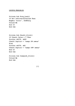 LISTING PROGRAM
Private Sub Form_Load()
If Not IsDriverInstalled Then
MsgBox "error", vbOKOnly
Unload Me
End If
End Sub
Private Sub Check1_Click()
If Check1.Value = 1 Then
PortOut &H378, &HFF
Check1.Caption = "Lampu ON semua"
Else
PortOut &H378, &H0
Check1.Caption = "Lampu OFF semua"
End If
End Sub
Private Sub Command1_Click()
Unload Me
End Sub
[12]
 