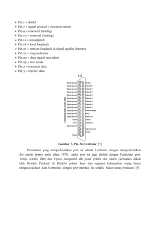  Pin 1 = shield
 Pin 7 = signal ground / common return
 Pin 9 = reserved (testing)
 Pin 10 = reserved (testing)
 Pin 11 = unassigned
 Pin 18 = local loopback
 Pin 21 = remote loopback & signal quality detector
 Pin 22 = ring indicator
 Pin 23 = data signal rate select
 Pin 25 = test mode
 Pin 2 = transmit data
 Pin 3 = receive data
[3]
Gambar 3. Pin 36 Centronic [5]
Perusahaan yang memperkenalkan port ini adalah Centronic, dengan memperkenalkan
dot matrix printer pada tahun 1970, maka port ini juga disebut dengan Centronics port.
Tetapi setelah IBM dan Epson mengambil alih pasar printer dot matrix (kemudian diikuti
oleh Hewlett Packard di DeskJet printer laser dan segmen) kebanyakan orang hanya
mengasosiasikan kata Centronics dengan port interface itu sendiri, bukan nama produsen. [5]
 