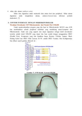4. siklus tulis alamat (address write)
Siklus data digunakan untuk mentrasfer data antara host dan peripheral. Siklus alamat
digunakan untuk mengirimkan alamat, saluran (channel) atau informasi perintah
dankontrol. [7]
5. CONTOH INTERFACE DENGAN MIKROKONTROLLER
Membuat Downloader ISP Mikrokontroler dari Paralel Port STK200
Untuk mendownloadkan program yang kita buat ke Mikrokontroler MCS51 atau AVR
kita membutuhkan sebuah peripheral tambahan yang mendukung antara komputer dan
Mikrokontroler. Salah satu yang support dan dapat digunakan sebagai kabel downloader
tersebut adalah kabel STK200 yang dapat kita buat sendiri dengan menggunakan DB25
(Parallel Port). Komponen yang kita butuhkan hanya Resistor 330ohm, Jumper, Black
Holsing Kabel dan DB25 Male (karena Di PC adalah DB25 Female). Dan Konfigurasinya
bisa dibuat seperti gambar dibawah ini :
Gambar 5. AVR Kanda System STK200
 