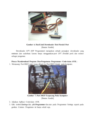 Gambar 6. Hasil Jadi Downloader Dari Paralel Port
[Buatan Sendiri]
Downloader LPT (ISP Programmer) merupakan sebuah perangkat downloader yang
minimum dan sederhana karena hanya menggunakan port LPT (Parallel port) dan resistor
sebagai pengaman.
Proses Mendownload Program Dan Pengaturan Programmer Codevision AVR :
1. Memasang Port DB25 male (yang dibuat) ke Port DB25 female pada komputer.
Gambar 7. Port DB25 Terpasang Pada Komputer
[Buatan Sendiri]
2. Jalankan Aplikasi Codevision AVR.
3. Klik tombol Settings lalu pilih Programmer dan atur pada Programmer Settings seperti pada
gambar. Catatan : Pengaturan ini hanya sekali saja.
 