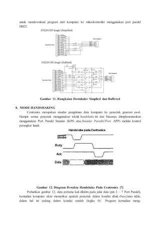 untuk mendownload program dari komputer ke mikrokontroller menggunakan port paralel
DB25.
Gambar 11. Rangkaian Downloder Simplied dan Buffered
8. MODE HANDSHAKING
Centronics merupakan standar pengiriman data komputer ke pencetak generasi awal.
Hampir semua pencetak menggunakan teknik handshake ini dan biasanya diimplementasikan
menggunakan Port Paralel Standar (KPS atau Standar Parallel Port -SPP) melalui kontrol
perangkat lunak.
Gambar 12. Diagram Pewaktu Handshake Pada Centronics [7]
Perhatikan gambar 12, data pertama kali dikirim pada jalur data (pin 2 – 7 Port Paralel),
kemudian komputer akan memeriksa apakah pencetak dalam kondisi sibuk (busy}atau tidak,
dalam hal ini sedang dalam kondisi rendah (logika 0).` Program kemudian meng-
 
