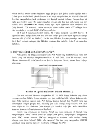 rendah nilainya. Dalam kondisi impedansi tinggi, pin pada port paralel dalam tegangan HIGH
(+5V), pada kondisi inilah piranti eksternal Anda dapat menyebabkan pin menjadi LOW (pull
low) dan mengakibatkan hasil pembacaan port kontrol menjadi berbeda. Dengan dasar ini,
maka port kontrol yang 4-bit dapat digunakan sebagai jalur data dua arah, hanya saja port
kontrol harus diset xxxx 0100 terlebih dahulu agar dapat digunakan untuk membaca data
(yang bernilai LOW tentunya), karena semua pin kontrol dalam kondisi +5V sehingga Anda
bias mengubahnya menjadi LOW (GND)atau pull-low.
Bit 4 dan 5 merupakan kontrol internal. Bit-4 untuk mengaktif- kan IRQ dan bit - 5
digunakan untuk mengaktifkan port data dwi-arah, artinya port data dapat digunakan sebagai
masukan 8-bit (DATA0 s/d DATA7). Hal ini bisa dilakukan jika port paralelnya mendukung.
Bit-6 dan 7 sebagai cadangan, jika dilakukan penulisan data pada bit- 6 dan 7 ini, maka akan
diabaikan.
[7]
12. PORT DWI-ARAH (BI-DIRECTIONAL PORT)
Pada gambar 12 ditunjukkan Register data Port Paralel yang disederhanakan. Kartu port
Paralel yang asli biasanya mengimplementasikan IC seri 74LS. Saat ini semuanya sudah
dikemas dalam satu 1C ASIC (Application Specific Integrated Circuit), namun dasar kerjanya
tetap sama.
Gambar 14. Operasi Port Paralel dwi-arah Standar [7]
Port non dwi-arah biasanya menggunakan 1C 74LS374 dengan keluaran yang dibuat
permanen rendah (LOW), dengan demikian port data selalu bertindak sebagai keluaran saja.
Saat Anda membaca register data Port Paralel, datanya berasal dari 74LS374 yang juga
terhubungkan dengan pin-pin data. Sekarang jika Anda mampu meng-ouerdrive 374, akan
Anda dapatkan Port Dwi-arah (atau sebagai port masukan saja, jika Anda merusakkan
keluaran- keluaran terkunci atau output latches!)
Banyak yang melakukan hal tersebut. Pernah ada suatu rangkaian (di Internet) yang
menghubungkan antara sebuah osiloskop dengan port paralel. Pengarangnya menggunakan
suatu ADC, namun ternyata ADC-nya menggunakan transistor pada masing- masing
jalurnya, agar dapat bekerja! Tidak tahu mengapa? Ada juga yang menggunakan 68HC11
yang tidak cukup mampu menyedot (sink) arus (30 hingga 40 mA)!
 