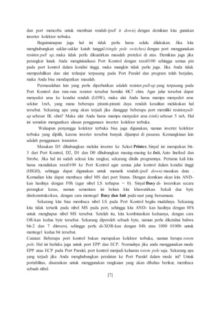 dan port mencoba untuk membuat rendah (pull it down), dengan demikian kita gunakan
inverter kolektor terbuka.
Bagaimanapun juga hal ini tidak perlu harus selalu dilakukan. Jika kita
menghubungkan saklar-saklar kutub tunggal (single pole switches) dengan port menggunakan
resistor pull up, maka tidak perlu dikuatirkan masalah proteksi di atas. Demikian juga jika
perangkat lunak Anda menginisialisasi Port Kontrol dengan xxxx0100 sehingga semua pin
pada port kontrol dalam kondisi tinggi, maka mungkin tidak perlu juga. Jika Anda tidak
mempedulikan dan alat terlanjur terpasang pada Port Paralel dan program telah berjalan,
maka Anda bisa mendapatkan masalah.
Permasalahan lain yang perlu diperhatikan adalah resistor pull-up yang terpasang pada
Port Kontrol dan rata-rata resistor tersebut bernilai 4K7 ohm. Agar jalur tersebut dapat
menyedot arus ke kondisi rendah (LOW), maka alat Anda harus mampu menyedot arus
sekitar 1mA, yang mana beberapa piranti-piranti daya rendah kesulitan melakukan hal
tersebut. Sekarang apa yang akan terjadi jika dianggap beberapa port memiliki resistorpull-
up sebesar IK ohm? Maka alat Anda harus mampu menyedot arus (sink) sebesar 5 mA. Hal
ini semakin menguatkan alasan penggunaan inverter kolektor terbuka.
Walaupun penyangga kolektor terbuka bisa juga digunakan, namun inverter kolektor
terbuka yang dipiiih, karena inverter tersebut banyak dijumpai di pasaran. Kemungkinan lain
adalah penggunaan transistor.
Masukan D3 dihubungkan melalui inverter ke Select Printer. Sinyal ini merupakan bit-
3 dari Port Kontrol, D2, D1 dan D0 dihubungkan masing-masing ke Init, Auto linefeed dan
Strobe. Jika hal ini sudah selesai kita rangkai, sekarang ditulis programnya. Pertama kali kita
harus mcnuliskan xxxx0100 ke Port Kontrol agar semua jalur kontrol dalam kondisi tinggi
(HIGH), sehingga dapat digunakan untuk menarik rendah (pull down) masukan data .
Kemudian kita dapat membaca nibel MS dari port Status. Dengan demikian akan kita AND-
kan hasilnya dengan F0h (agar nibel LS terhapus = 0). Sinyal Busy di- inversikan secara
perangkat keras, namun sementara ini belum kita khawatirkan. Sekali dua byte
direkonstruksikan, dengan cara mentogel Busy dan Init pada saat yang bersamaan.
Sekarang kita bisa membaca nibel LS pada Port Kontrol begitu mudahnya. Sekarang
kita tidak tertarik pada nibel MS pada port, sehingga kita AND- kan hasilnya dengan 0Fh
untuk menghapus nibel MS tersebut. Setelah itu, kita kombinasikan keduanya, dengan cara
OR-kan kedua byte tersebut. Sekarang diperoleh sebuah byte, namun perlu diketahui bahwa
bit-2 dan 7 diinversi, sehingga perlu di-XOR-kan dengan 84h atau 1000 0100b untuk
mentogel kedua bit tersebut.
Catatan: Beberapa port kontrol bukan merupakan kolektor terbuka, namun berupa totem
pole. Hal ini berlaku juga untuk port EPP dan ECP. Normalnya jika anda menggunakan mode
EPP atau ECP pada Port Paralel, port kontrol menjadi keluaran totem pole saja. Sekarang apa
yang terjadi jika Anda menghubungkan peralatan ke Port Paralel dalam mode ini? Untuk
portabilitas, disarankan untuk menggunakan rangkaian yang akan dibahas berikut, membaca
sebuah nibel.
[7]
 
