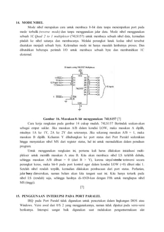 14. MODE NIBEL
Mode nibel merupakan cara untuk membaca 8-bit data tanpa menempatkan port pada
mode terbalik (reverse mode) dan tanpa menggunakan jalur data. Mode nibel menggunakan
sebuah 1C Quad 2 to 1 multiplexer (74LS157) untuk membaca sebuah nibel data, kemudian
pindah ke nibel satunya dan membacanya. Melalui perangkat lunak kedua nibel tersebut
disatukan menjadi sebuah byte. Kelemahan mode ini hanya masalah lambatnya proses. Dan
dibutuhkan beberapa perintah I/O untuk membaca sebuah byte dan membutuhkan 1C
eksternal.
Gambar 16. Masukan 8- bit menggunakan 74LS157 [7]
Cara kerja rangkaian pada gambar 14 cukup mudah. 74LS157 Bertindak seakan-akan
sebagai empat saklar. Jika masukan A/B dalam kondisi LOW, maka masukan A dipilih,
misalnya 1A ke 1Y, 2A ke 2Y dan seterusnya. Jika sekarang masukan A/B = 1, maka
masukan B dipilih. Keluaran Y dihubungkan ke port status dari Port Paralel sedemikian
hingga menyatakan nibel MS dari register status, hal ini untuk memudahkan dalam penulisan
program.
Untuk menggunakan rangkaian ini, pertama kali harus dilakukan inisialisasi multi-
plekser untuk memilih masukan A atau B. Kita akan membaca nibel LS terlebih dahulu,
sehingga masukan A/B dibuat = 0 (dari B > Y), karena sinyal strobe terinversi secara
perangkat keras, maka bit-0 pada port kontrol agar dalam kondisi LOW (=0) diberi nilai 1.
Setelah nibel rendah terpilih, kemudian dilakukan pembacaan dari port status. Perhatian,
jalur busy diinversikan, namun belum akan kita tangani saat ini. Kita hanya tertarik pada
nibel LS (rendah) saja, sehingga hasilnya di-AND-kan dengan F0h untuk menghapus nibel
MS (tinggi).
[7]
15. PENGGUNAAN INTERUPSI PADA PORT PARALEL
IRQ pada Port Paralel tidak digunakan untuk pencetakan dalam lingkungan DOS atau
Windows. Versi awal dari 0/S 2 yang menggunakannya, namun tidak dipakai pada versi-versi
berikutnya. Interupsi sangat baik digunakan saat melakukan pengantarmukaan alat
 