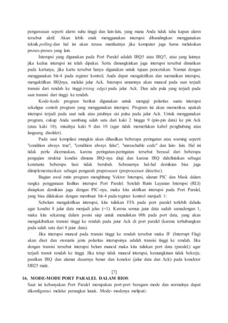 pengawasan seperti alarm suhu tinggi dan lain-lain, yang mana Anda tidak tahu kapan alarm
tersebut aktif. Akan lebih enak menggunakan interupsi dibandingkan menggunakan
teknik polling dan hal ini akan terasa manfaatnya jika komputer juga harus melakukan
proses-proses yang lain.
Interupsi yang digunakan pada Port Paralel adalah IRQ5 atau IRQ7, atau yang lainnya
jika kedua interupsi ini telah dipakai. Serta dimungkinkan juga interupsi tersebut dimatikan
pada kartunya, jika kartu tersebut hanya digunakan untuk tujuan pencetakan. Namun dengan
menggunakan bit-4 pada register kontrol, Anda dapat mengaktifkan dan mematikan interupsi,
mengaktifkan IRQnya, melalui jalur Ack. Interupsi umumnya akan muncul pada saat terjadi
transisi dari rendah ke tinggi (rising edge) pada jalur Ack. Dan ada pula yang terjadi pada
saat transisi dari tinggi ke rendah.
Kode-kode program berikut digunakan untuk menguji polaritas suatu interupsi
sekaligus contoh program yang menggunakan interupsi. Program ini akan memeriksa apakah
interupsi terjadi pada saat naik atau jatuhnya sisi pulsa pada jalur Ack. Untuk menggunakan
program, cukup Anda sambung salah satu dari kaki 2 hingga 9 (pin-pin data) ke pin Ack
(atau kaki 10), misalnya kaki 9 dan 10 (agar tidak memerlukan kabel penghubung atau
langsung disolder).
Pada saat kompilasi mungkin akan dihasilkan beberapa peringatan atau warning seperti
"condition always true", "condition always false", "unreachable code" dan lain- lain. Hal ini
tidak perlu dicemaskan, karena peringatan-peringatan tersebut berasal dari beberapa
pengujian struktur kondisi dimana IRQ-nya diuji dan karena IRQ didefinisikan sebagai
konstanta beberapa hasi tidak berubah. Sebenarnya hal-hal demikian bisa juga
diimplementasikan sebagai pengarah praprosesor (preprocessor directive).
Bagian awal rutin program menghitung Vektor Interupsi, alamat PIC dan Mask dalam
rangka penggunaan fasilitas interupsi Port Paralel. Setelah Rutin Layanan Interupsi (RLI)
disiapkan demikian juga dengan PIC-nya, maka kita aktifkan interupsi pada Port Paralel,
yang bisa dilakukan dengan membuat bit-4 pada register kontrol menjadi 1:
Sebelum mengaktifkan interupsi, kita tuliskan FFh pada port paralel terlebih dahulu
agar kondisi 8 jalur data menjadi jelas (=1). Karena semua jaiur data sudah samadengan 1,
maka kita sekarang dalam posisi siap untuk menuliskan 00h pada port data, yang akan
mengakibatkan transisi tinggi ke rendah pada jaiur Ack di port paralel (karena terhubungkan
pada salah satu dari 8 jaiur data).
Jika interupsi muncul pada transisi tinggi ke rendah tersebut maka IF (Interrupt Flag)
akan diset dan otomatis jenis polaritas interupsinya adalah transisi tinggi ke rendah. Jika
dengan transisi tersebut interupsi belum muncul maka kita tuliskan port data (paralel,) agar
terjadi transit rendah ke tinggi. Jika tetap tidak muncul interupsi, kemungkinan tidak bekerja,
pastikan IRQ dan alamat dasarnya benar dan koneksi (jalur data dan Ack) pada konektor
DB25 male.
[7]
16. MODE-MODE PORT PARALEL DALAM BIOS
Saat ini kebanyakan Port Paralel merupakan port-port beragam mode dan normalnya dapat
dikonfigurasi melalui perangkat lunak. Mode- modenya meliputi:
 