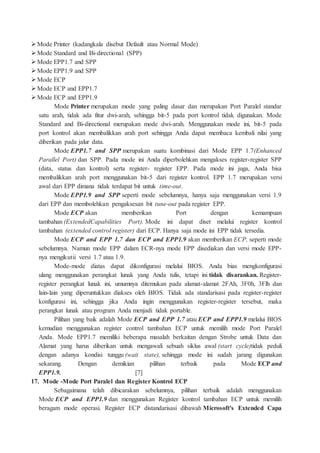 Mode Printer (kadangkala disebut Default atau Normal Mode)
Mode Standard and Bi-directional (SPP)
Mode EPP1.7 and SPP
Mode EPP1.9 and SPP
Mode ECP
Mode ECP and EPP1.7
Mode ECP and EPP1.9
Mode Printer merupakan mode yang paling dasar dan merupakan Port Paralel standar
satu arah, tidak ada fitur dwi-arah, sehingga bit-5 pada port kontrol tidak digunakan. Mode
Standard and Bi-directional merupakan mode dwi-arah. Menggunakan mode ini, bit-5 pada
port kontrol akan membalikkan arah port sehingga Anda dapat membaca kembali nilai yang
diberikan pada jalur data.
Mode EPP1.7 and SPP merupakan suatu kombinasi dari Mode EPP 1.7(Enhanced
Parallel Port) dan SPP. Pada mode ini Anda diperbolehkan mengakses register-register SPP
(data, status dan kontrol) serta register- register EPP. Pada mode ini juga, Anda bisa
membalikkan arah port menggunakan bit-5 dari register kontrol. EPP 1.7 merupakan versi
awal dari EPP dimana tidak terdapat bit untuk time-out.
Mode EPP1.9 and SPP seperti mode sebelumnya, hanya saja menggunakan versi 1.9
dari EPP dan membolehkan pengaksesan bit tune-out pada register EPP.
Mode ECP akan memberikan Port dengan kemampuan
tambahan (ExtendedCapabilities Port). Mode ini dapat diset melalui register kontrol
tambahan (extended control register) dari ECP. Hanya saja mode ini EPP tidak tersedia.
Mode ECP and EPP 1.7 dan ECP and EPP1.9 akan memberikan ECP, seperti mode
sebelumnya. Namun mode EPP dalam ECR-nya mode EPP disediakan dan versi mode EPP-
nya mengikutii versi 1.7 atau 1.9.
Mode-mode diatas dapat dikonfigurasi melalui BIOS. Anda bias mengkonfigurasi
ulang menggunakan perangkat lunak yang Anda tulis, tetapi ini tidak disarankan. Register-
register perangkat lunak ini, umumnya ditemukan pada alamat-alamat 2FAh, 3F0h, 3Flh dan
lain-lain yang diperuntukkan diakses oleh BIOS. Tidak ada standarisasi pada register-register
konfigurasi ini, sehingga jika Anda ingin menggunakan register-register tersebut, maka
perangkat lunak atau program Anda menjadi tidak portable.
Pilihan yang baik adalah Mode ECP and EPP 1.7 atau ECP and EPP1.9 melalui BIOS
kemudian menggunakan register control tambahan ECP untuk memilih mode Port Paralel
Anda. Mode EPP1.7 memiliki beberapa masalah berkaitan dengan Strobe untuk Data dan
Alamat yang harus diberikan untuk mengawali sebuah siklus awal (start cycle)tidak peduli
dengan adanya kondisi tunggu (wait state), sehingga mode ini sudah jarang digunakan
sekarang. Dengan demikian pilihan terbaik pada Mode ECP and
EPP1.9. [7]
17. Mode -Mode Port Paralel dan Register Kontrol ECP
Sebagaimana telah dibicarakan sebelumnya, pilihan terbaik adalah menggunakan
Mode ECP and EPP1.9 dan menggunakan Register kontrol tambahan ECP untuk memilih
beragam mode operasi. Register ECP distandarisasi dibawah Microsoft's Extended Capa
 