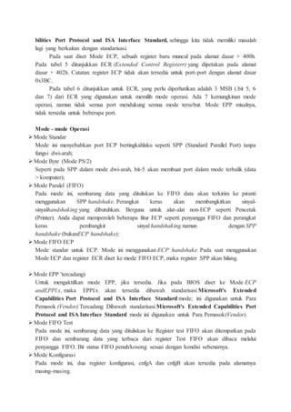 bilities Port Protocol and ISA Interface Standard, sehingga kita tidak memiliki masalah
lagi yang berkaitan dengan standarisasi.
Pada saat diset Mode ECP, sebuah register baru muncul pada alamat dasar + 400h.
Pada tabel 5 ditunjukkan ECR (Extended Control Registerr) yang dipetakan pada alamat
dasar + 402h. Catatan: register ECP tidak akan tersedia untuk port-port dengan alamat dasar
0x3BC.
Pada tabel 6 ditunjukkan untuk ECR, yang perlu diperhatikan adalah 3 MSB (.bit 5, 6
dan 7) dari ECR yang digunakan untuk memilih mode operasi. Ada 7 kemungkinan mode
operasi, namun tidak semua port mendukung semua mode tersebut. Mode EPP misalnya,
tidak tersedia untuk beberapa port.
Mode - mode Operasi
Mode Standar
Mode ini menyebabkan port ECP bertingkahlaku seperti SPP (Standard Parallel Port) tanpa
fungsi dwi-arah;
Mode Byte (Mode PS/2)
Seperti pada SPP dalam mode dwi-arah, bit-5 akan membuat port dalam mode terbalik (data
> komputer);
Mode Paralel (FIFO)
Pada mode ini, sembarang data yang dituliskan ke FIFO data akan terkirim ke piranti
menggunakan SPP handshake. Perangkat keras akan membangkitkan sinyal-
sinyalhandshaking yang dibutuhkan. Berguna untuk alat-alat non-ECP seperti Pencetak
(Printer). Anda dapat memperoleh beberapa fitur ECP seperti penyangga FIFO dan perangkat
keras pembangkit sinyal handshaking namun dengan SPP
handshake (bukanECP handshake);
Mode FIFO ECP
Mode standar untuk ECP. Mode ini menggunakan ECP handshake. Pada saat menggunakan
Mode ECP dan register ECR diset ke mode FIFO ECP, maka register SPP akan hilang.
Mode EPP 'tercadang)
Untuk mengaktifkan mode EPP, jika tersedia. Jika pada BIOS diset ke Mode ECP
andEPPl.x, maka EPPl.x akan tersedia dibawah standarisasi Microsoft's Extended
Capabilities Port Protocol and ISA Interface Standard mode; ini digunakan untuk Para
Pemasok (Vendor) Tercadang Dibawah standarisasi Microsoft's Extended Capabilities Port
Protocol and ISA Interface Standard mode ini digunakan untuk Para Pemasok(Vendor).
Mode FIFO Test
Pada mode ini, sembarang data yang dituliskan ke Register test FIFO akan ditempatkan pada
FIFO dan sembarang data yang terbaca dari register Test FIFO akan dibaca melalui
penyangga FIFO. Bit status FIFO penuh/kosong sesuai dengan kondisi sebenarnya.
Mode Konfigurasi
Pada mode ini, dua register konfigurasi, cnfgA dan cnfgB akan tersedia pada alamatnya
masing-masing.
 