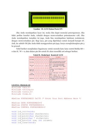 Gambar 18. LCD Dalam Posisi ON
Jika Anda mendapatkan layar ini, maka kita dapat memulai pemrograman. Jika
tidak periksa koneksi Anda, cobalah dengan memvariasikan potensiometer 10K. Jika
Anda mendapatkan tampilan ini juga, Anda bisa mendapatkan kejelasan maksimum
dengan memvariasikan pot. Bagi saya, pot yang diperlukan untuk menjadi hampir 0V.
Jadi, itu adalah OK jika Anda tidak menggunakan pot juga, hanya menghubungkan pin 3
ke ground.
Tabel berikut menjelaskan bagaimana untuk menulis kata-kata control Ketika RS =
0 dan R / W = 0, data dalam pin D0 untuk D7 akan memiliki arti sebagai berikut.
Tabel 8. Deskripsi Kontrol LCD
LISTING PROGRAM
#include <dos.h>
#include <string.h>
#include <conio.h>
#include <time.h>
#define PORTADDRESS 0x378 /* Enter Your Port Address Here */
#define DATA PORTADDRESS+0
#define STATUS PORTADDRESS+1
#define CONTROL PORTADDRESS+2
void lcd_init(void);
void lcd_write(char char2write);
void lcd_putch(char char2write);
void lcd_puts(char * str2write);
void lcd_goto(int row, int column);
void lcd_clear(void);
 