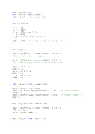 void lcd_home(void);
void lcd_cursor(int cursor);
void lcd_entry_mode(int mode);
void main(void)
{
lcd_init();
lcd_goto(1,1);
lcd_puts("Welcome To");
lcd_goto(1,0);
lcd_puts("electroSofts.com");
while(!kbhit() ) //wait until a key is pressed...
{}
}
void lcd_init()
{
outportb(CONTROL, inportb(CONTROL) & 0xDF);
//config data pins as output
outportb(CONTROL, inportb(CONTROL) | 0x08);
//RS is made high: control (register select)
lcd_write(0x0f);
delay(20);
lcd_write( 0x01);
delay(20);
lcd_write( 0x38);
delay(20);
}
void lcd_write(char char2write)
{
outportb(DATA, char2write);
outportb(CONTROL,inportb(CONTROL) | 0x01); /* Set Strobe */
delay(2);
outportb(CONTROL,inportb(CONTROL) & 0xFE); /* Reset Strobe */
delay(2);
}
void lcd_putch(char char2write)
{
outportb(CONTROL, inportb(CONTROL) & 0xF7);
//RS=low: data
lcd_write(char2write);
}
void lcd_puts(char *str2write)
{
 