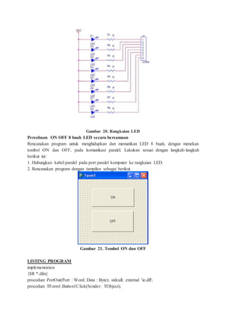 Gambar 20. Rangkaian LED
Percobaan ON OFF 8 buah LED secara bersamaan
Rencanakan program untuk menghidupkan dan mematikan LED 8 buah, dengan menekan
tombol ON dan OFF, pada komunikasi paralel. Lakukan sesuai dengan langkah-langkah
berikut ini:
1. Hubungkan kabel paralel pada port paralel komputer ke rangkaian LED.
2. Rencanakan program dengan tampilan sebagai berikut.
Gambar 21. Tombol ON dan OFF
LISTING PROGRAM
implementation
{$R *.dfm}
procedure PortOut(Port : Word; Data : Byte); stdcall; external 'io.dll';
procedure TForm1.Button1Click(Sender: TObject);
 