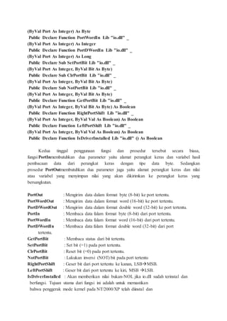 (ByVal Port As Integer) As Byte
Public Declare Function PortWordIn Lib "io.dll" _
(ByVal Port As Integer) As Integer
Public Declare Function PortDWordIn Lib "io.dll" _
(ByVal Port As Integer) As Long
Public Declare Sub SetPortBit Lib "io.dll" _
(ByVal Port As Integer, ByVal Bit As Byte)
Public Declare Sub ClrPortBit Lib "io.dll" _
(ByVal Port As Integer, ByVal Bit As Byte)
Public Declare Sub NotPortBit Lib "io.dll" _
(ByVal Port As Integer, ByVal Bit As Byte)
Public Declare Function GetPortBit Lib "io.dll" _
(ByVal Port As Integer, ByVal Bit As Byte) As Boolean
Public Declare Function RightPortShift Lib "io.dll" _
(ByVal Port As Integer, ByVal Val As Boolean) As Boolean
Public Declare Function LeftPortShift Lib "io.dll" _
(ByVal Port As Integer, ByVal Val As Boolean) As Boolean
Public Declare Function IsDriverInstalled Lib "io.dll" () As Boolean
Kedua tinggal penggunaan fungsi dan prosedur tersebut secara biasa,
fungsi PortInmembutuhkan dua parameter yaitu alamat perangkat keras dan variabel hasil
pembacaan data dari perangkat keras dengan tipe data byte. Sedangkan
prosedur PortOutmembutuhkan dua parameter juga yaitu alamat perangkat keras dan nilai
atau variabel yang menyimpan nilai yang akan dikirimkan ke perangkat keras yang
bersangkutan.
PortOut : Mengirim data dalam format byte (8-bit) ke port tertentu.
PortWordOut : Mengirim data dalam format word (16-bit) ke port tertentu.
PortDWordOut : Mengirim data dalam format double word (32-bit) ke port tertentu.
PortIn : Membaca data falam format byte (8-bit) dari port tertentu.
PortWordIn : Membaca data falam format word (16-bit) dari port tertentu.
PortDWordIn : Membaca data falam format double word (32-bit) dari port
tertentu.
GetPortBit : Membaca status dari bit tertentu.
SetPortBit : Set bit (=1) pada port tertentu.
ClrPortBit : Reset bit (=0) pada port tertentu.
NotPortBit : Lakukan inversi (NOT) bit pada port tertentu
RightPortShift : Geser bit dari port tertentu ke kanan, LSBMSB.
LeftPortShift : Geser bit dari port tertentu ke kiri, MSB LSB.
IsDriverInstalled : Akan memberikan nilai bukan-NOL jika io.dll sudah terinstal dan
berfungsi. Tujuan utama dari fungsi ini adalah untuk memastikan
bahwa penggerak mode kernel pada NT/2000/XP telah diinstal dan
 