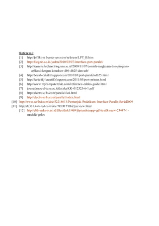 Referensi:
[1] http://lpfilkom.freeservers.com/referens/LPT_B.htm
[2] http://blog.ub.ac.id/yufen/2010/03/07/interface-port-paralel/
[3] http://terminaltechno.blog.uns.ac.id/2009/11/07/contoh-rangkaian-dan-program-
aplikasi-dengan-konektor-db9-db25-dan-usb/
[4] http://bocah-cakil.blogspot.com/2010/03/port-paralel-db25.html
[5] http://haris-tkj-kreatif.blogspot.com/2011/05/port-printer.html
[6] http://www.mycomputerclub.com/reference-cables-guide.html
[7] journal.mercubuana.ac.iddatalecKK-012325-6-1.pdf
[8] http://electrosofts.com/parallel/lcd.html
[9] http://electrosofts.com/parallel/index.html
[10] http://www.scribd.com/doc/52218613/Pentunjuk-Praktikum-Interface-Paralle-Serial2009
[11] http://dc381.4shared.com/doc/7DDTYBbZ/preview.html
[12] http://elib.unikom.ac.id/files/disk1/469/jbptunikompp-gdl-taufiknuzw-23447-1-
modulla-g.doc
 