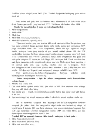 Pemilihan printer sebagai piranti DTE (Data Terminal Equipment) berlangsung pada saluran
sinyal ini.
Port paralel ialah port data di komputer untuk mentransmisi 8 bit data dalam sekali
detak. Standar port paralel yang baru ialah IEEE 1284 dimana dikeluarkan tahun 1994.
Standar ini mendefinisikan 5 mode operasi sebagai berikut :
1. Mode kompatibilitas
2. Mode nibble
3. Mode byte
4. Mode EPP (enhanced parallel port)
5. Mode ECP (Extended capability port)
Tujuan dari standar yang baru tersebut ialah untuk mendesain driver dan peralatan yang
baru yang kompatibel dengan peralatan lainnya serta standar paralel port sebelumnya (SPP)
yangn diluncurkan tahun 1981. Mode Kompatibilitas, nibble dan byte digunakan sebagai
standar perangkat keras yang tersedia di port paralel orisinal dimana EPP dan ECP
membutuhkan tambahan hardware dimana dapat berjalan dengan kecepatan yang lebih tinggi.
Mode kompatibilitas atau (“Mode Centronics”) hanya dapat mengirimkan data pada arah
maju pada kecepatan 50 kbytes per detik hingga 150 kbytes per detik. Untuk menerima data,
anda harus mengubah mode menjadi mode nibble atau byte. Mode nibble dapat menerima 4
bit (nibble) pada arah yang mundur, misalnya dari alat ke komputer. Mode
byte menggunakan fitur bi-directional parallel untuk menerima 1 byte (8 bit) data pada arah
mundur. IRQ (Interrupt Request ) pada port paralel biasanya pada IRQ5 atau IRQ7.
Port paralel Extend dan Enhanced menggunakan hardware tambahan untuk
membangkitkan dan mengatur handshaking.
Untuk mengeluarkan 1 byte ke printer menggunakan mode kompatibilitas,
software harus :
1. Menulis byte ke data port.
2. Cek untuk melihat apakah printer sibuk, jika sibuk, ia tidak akan menerima data, sehingga
data yang telah ditulis akan hilang.
3. Buat strobe (pin 1) rendah. Ini memberitahukan printer bahwa data yang benar telah berada
di line data.
4. Buat strobe tinggi lagi setelah menunggu sekitar 5 mikrodetik setelah membuat strobe low.
Hal ini membatasi kecepatan data. Sedangkan EPP dan ECP mengizinkan hardware
mengecek jika printer sibuk dan mengeluarkan sinyal strobe atau handshaking lainnya. Ini
berarti hanya 1 instruksi I/O yang harus dilakukan yang akan meningkatkan kecepatan Port
ECP juga mempunyai kelebihan menggunakan saluran DMA dan buffer FIFO, jadi data
dapat digeser tanpa menggunakan instruksi I/O.
Protokol EPP mempunyai 4 macam siklus transfer data yang berbeda yaitu :
1. Siklus baca data (Data read)
2. Siklus baca alamat (Address Read)
3. Siklus tulis data (data write)
 