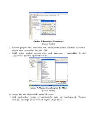 Gambar 8. Pengaturan Programmer
[Buatan Sendiri]
4. Membuat program untuk dimasukkan pada mikrokontroller (Dalam percobaan ini membuat
program untuk menampilkan data pada LCD).
5. Setelah selesai membuat program maka untuk memrogram / memasukkan file dari
Codevisionavr ke mikro seperti di bawah ini :
Gambar 9. Memasukkan Program Ke Mikro
[Buatan Sendiri]
6. Caranya klik build all project files pada Codevisionavr.
7. Untuk mendownload program ke mikrokontroller maka kita tinggal meng-klik "Program
The Chip". Dan tampil proses download program sebagai berikut :
 