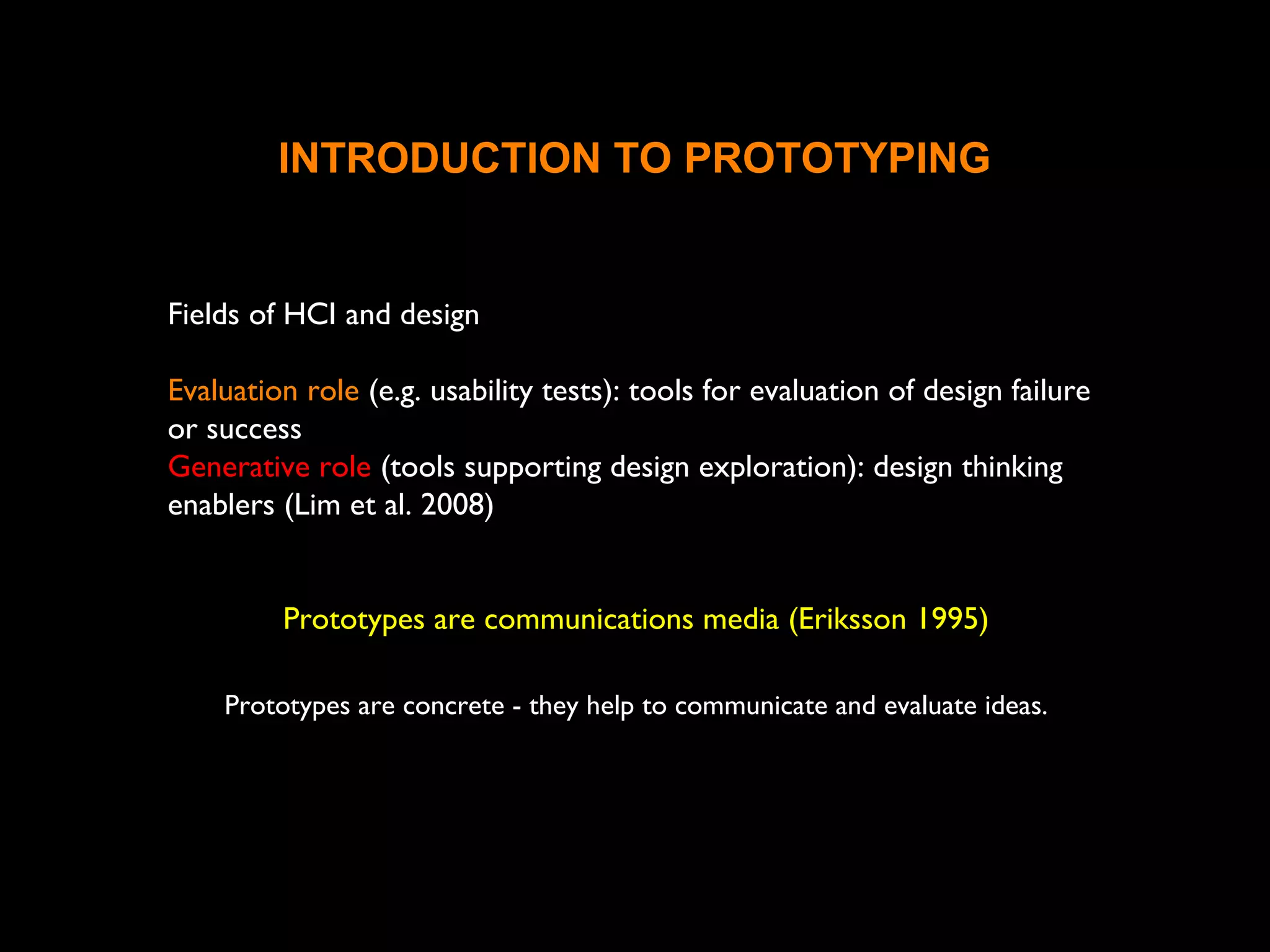 INTRODUCTION TO PROTOTYPING
Fields of HCI and design
Evaluation role (e.g. usability tests): tools for evaluation of design failure
or success
Generative role (tools supporting design exploration): design thinking
enablers (Lim et al. 2008)
Prototypes are communications media (Eriksson 1995)
Prototypes are concrete - they help to communicate and evaluate ideas.
 