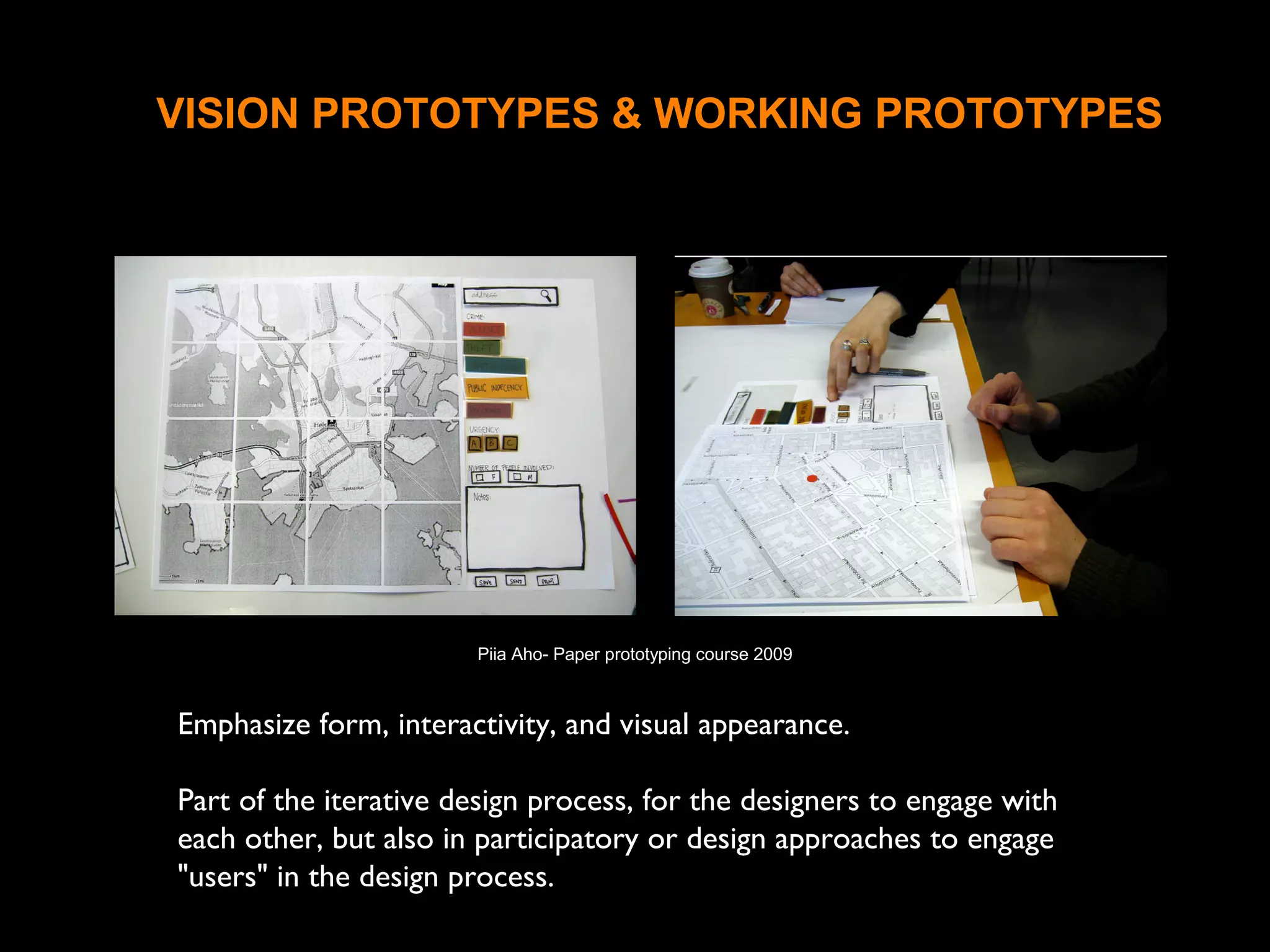 VISION PROTOTYPES & WORKING PROTOTYPES
Emphasize form, interactivity, and visual appearance.
Part of the iterative design process, for the designers to engage with
each other, but also in participatory or design approaches to engage
"users" in the design process.
Piia Aho- Paper prototyping course 2009
 