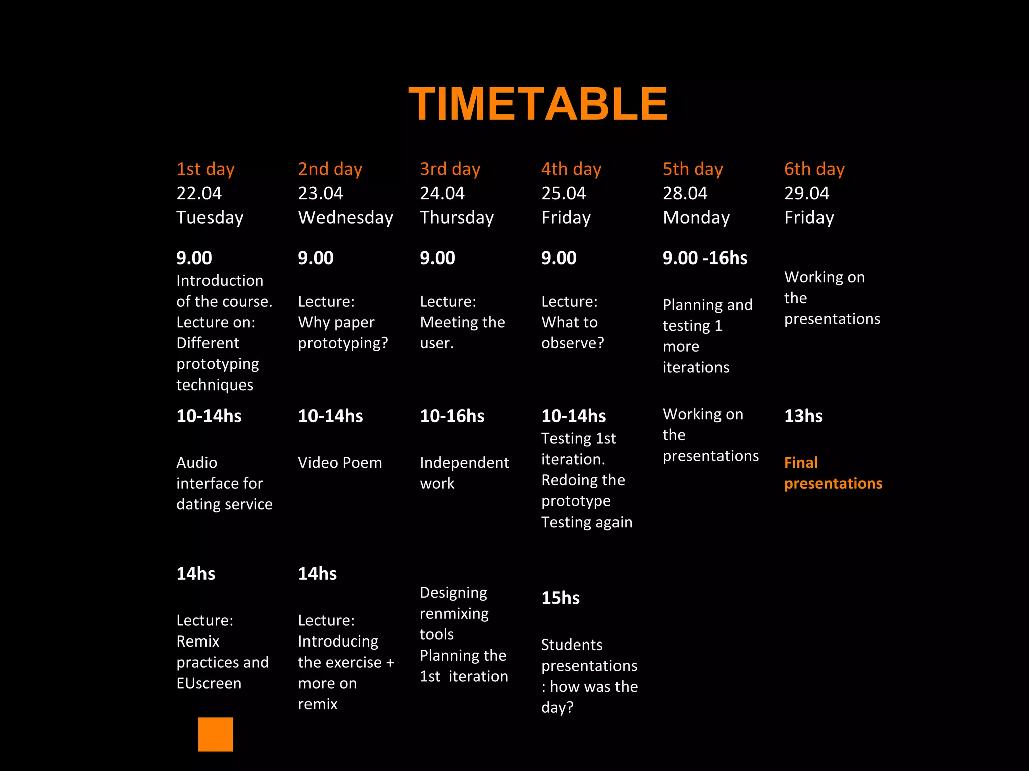 TIMETABLE
1st day
22.04
Tuesday
2nd day
23.04
Wednesday
3rd day
24.04
Thursday
4th day
25.04
Friday
5th day
28.04
Monday
6th day
29.04
Friday
9.00
Introduction
of the course.
Lecture on:
Different
prototyping
techniques
9.00
Lecture:
Why paper
prototyping?
9.00
Lecture:
Meeting the
user.
9.00
Lecture:
What to
observe?
9.00 -16hs
Planning and
testing 1
more
iterations
Working on
the
presentations
10-14hs
Audio
interface for
dating service
10-14hs
Video Poem
10-16hs
Independent
work
10-14hs
Testing 1st
iteration.
Redoing the
prototype
Testing again
Working on
the
presentations
13hs
Final
presentations
14hs
Lecture:
Remix
practices and
EUscreen
14hs
Lecture:
Introducing
the exercise +
more on
remix
Designing
renmixing
tools
Planning the
1st iteration
15hs
Students
presentations
: how was the
day?
 