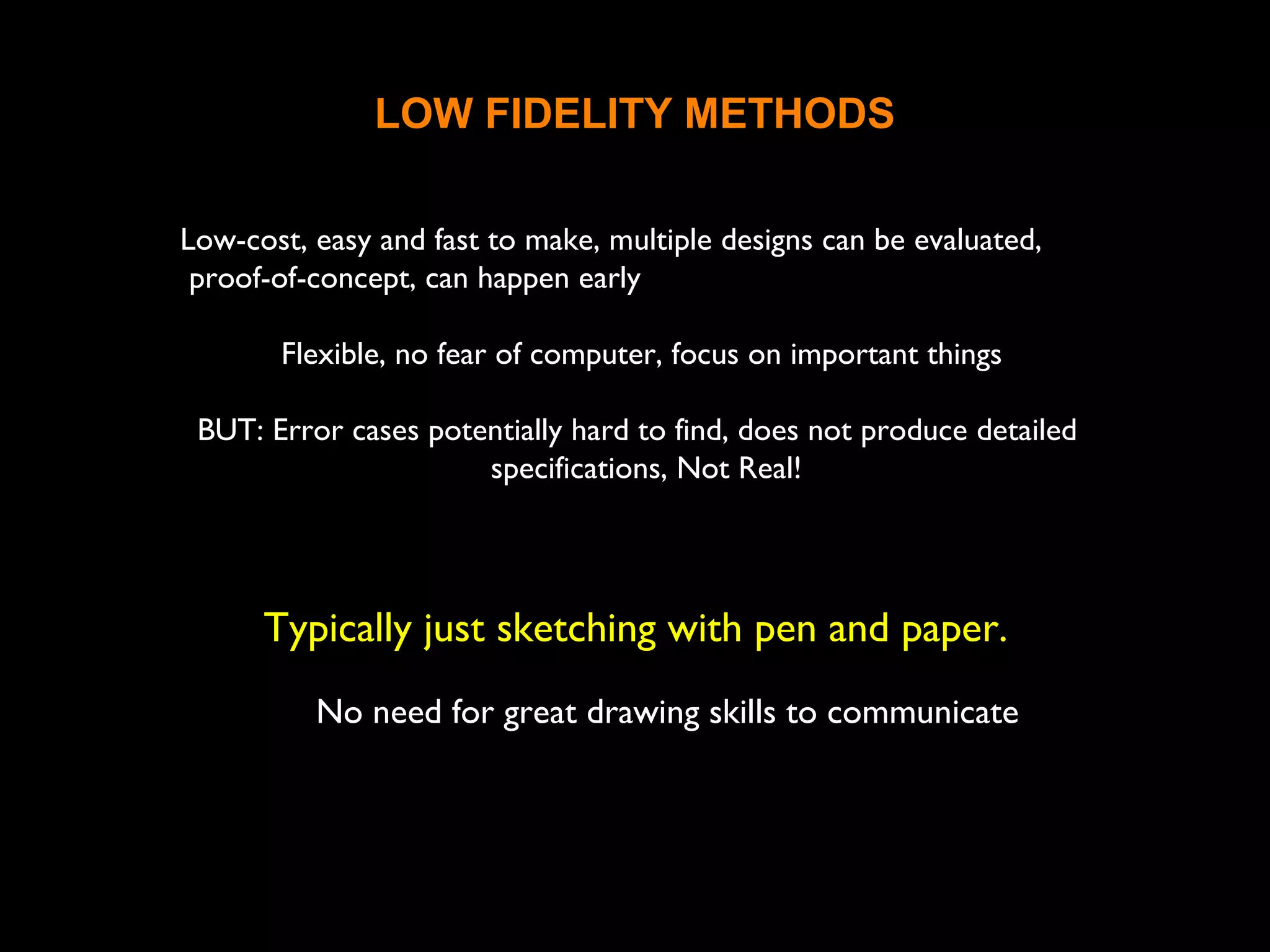 LOW FIDELITY METHODS
Low-cost, easy and fast to make, multiple designs can be evaluated,
proof-of-concept, can happen early
Flexible, no fear of computer, focus on important things
BUT: Error cases potentially hard to find, does not produce detailed
specifications, Not Real!
Typically just sketching with pen and paper.
No need for great drawing skills to communicate the
ideas
 