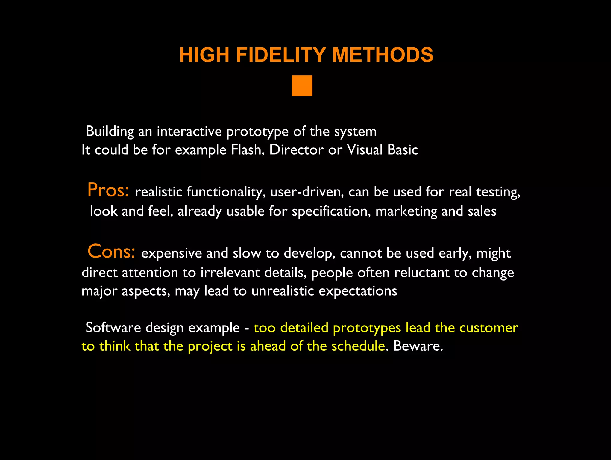 HIGH FIDELITY METHODS
Building an interactive prototype of the system
It could be for example Flash, Director or Visual Basic
Pros: realistic functionality, user-driven, can be used for real testing,
look and feel, already usable for specification, marketing and sales
Cons: expensive and slow to develop, cannot be used early, might
direct attention to irrelevant details, people often reluctant to change
major aspects, may lead to unrealistic expectations
Software design example - too detailed prototypes lead the customer
to think that the project is ahead of the schedule. Beware.
 