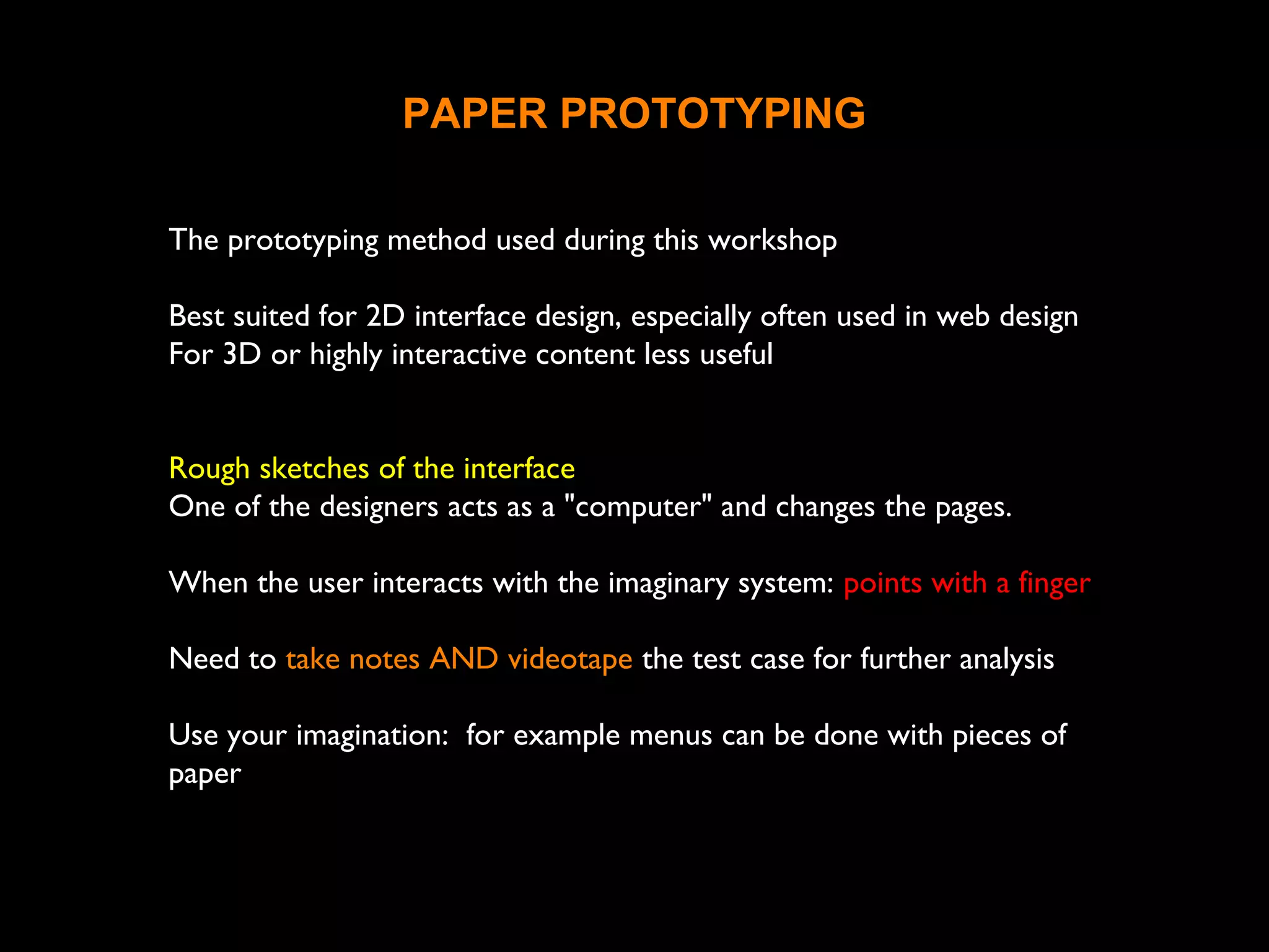 PAPER PROTOTYPING
The prototyping method used during this workshop
Best suited for 2D interface design, especially often used in web design
For 3D or highly interactive content less useful
Rough sketches of the interface
One of the designers acts as a "computer" and changes the pages.
When the user interacts with the imaginary system: points with a finger
Need to take notes AND videotape the test case for further analysis
Use your imagination: for example menus can be done with pieces of
paper
 