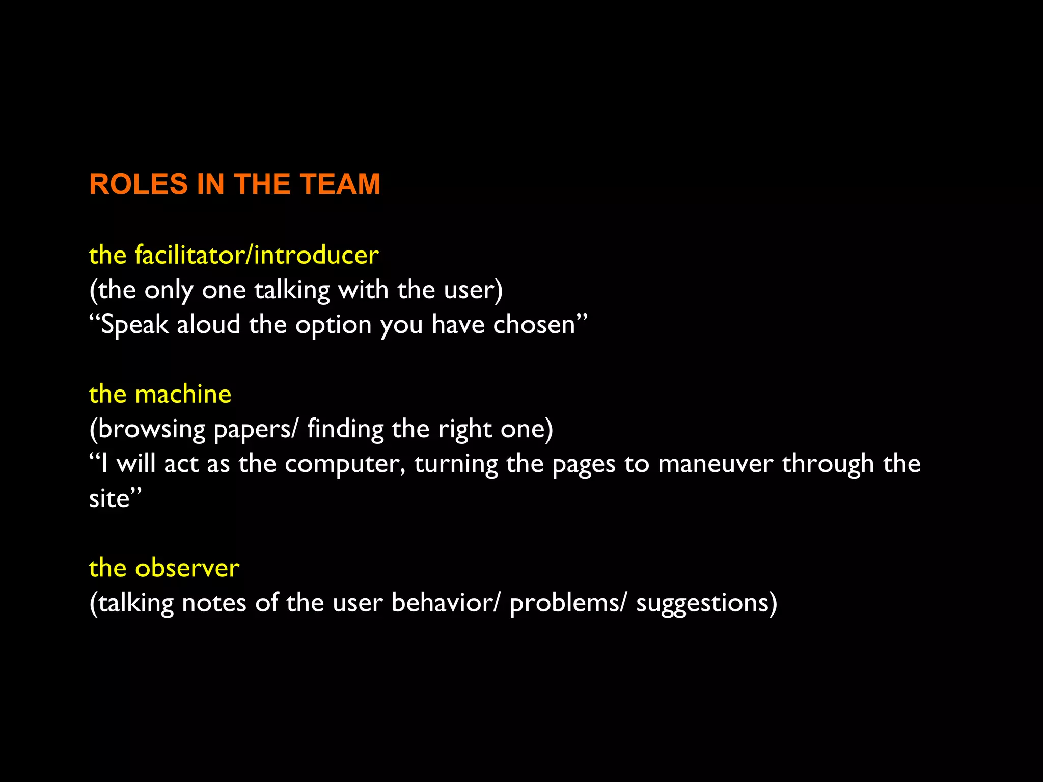 ROLES IN THE TEAM
the facilitator/introducer
(the only one talking with the user)
“Speak aloud the option you have chosen”
the machine
(browsing papers/ finding the right one)
“I will act as the computer, turning the pages to maneuver through the
site”
the observer
(talking notes of the user behavior/ problems/ suggestions)
 