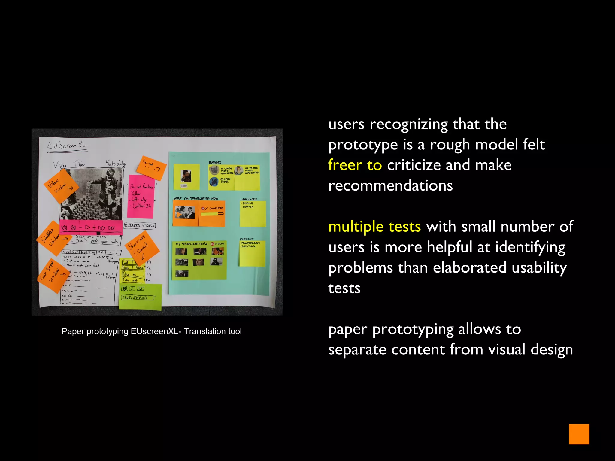 users recognizing that the
prototype is a rough model felt
freer to criticize and make
recommendations
multiple tests with small number of
users is more helpful at identifying
problems than elaborated usability
tests
paper prototyping allows to
separate content from visual design
Paper prototyping EUscreenXL- Translation tool
 