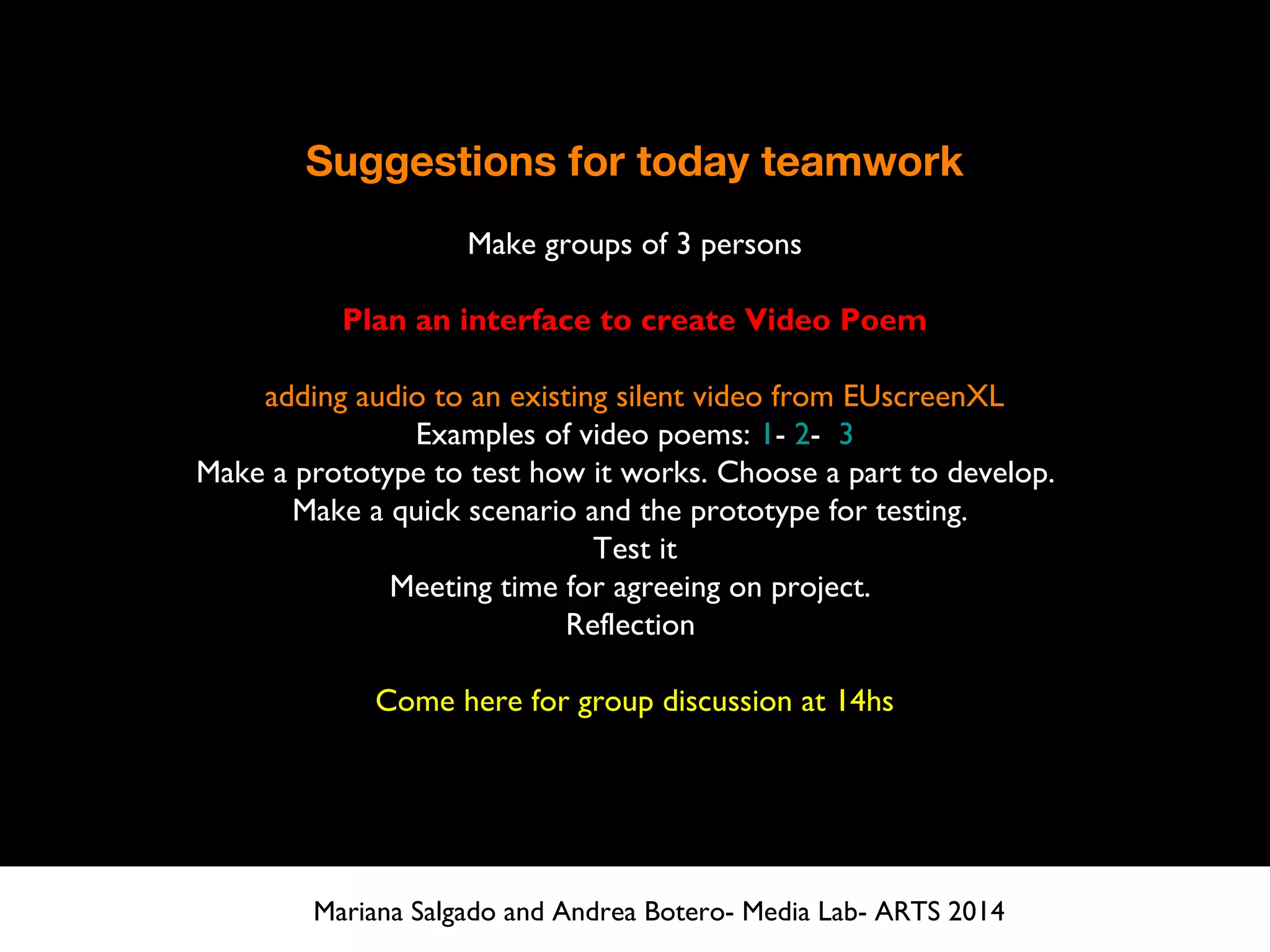 Suggestions for today teamwork
Make groups of 3 persons
Plan an interface to create Video Poem
adding audio to an existing silent video from EUscreenXL
Examples of video poems: 1- 2- 3
Make a prototype to test how it works. Choose a part to develop.
Make a quick scenario and the prototype for testing.
Test it
Meeting time for agreeing on project.
Reflection
Come here for group discussion at 14hs
Mariana Salgado and Andrea Botero- Media Lab- ARTS 2014
 