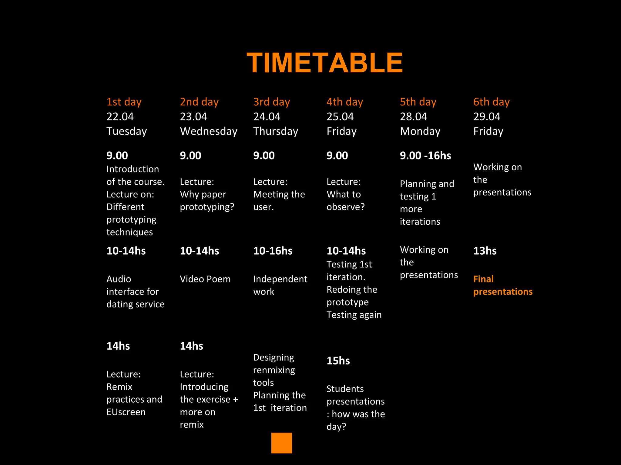 TIMETABLE
1st day
22.04
Tuesday
2nd day
23.04
Wednesday
3rd day
24.04
Thursday
4th day
25.04
Friday
5th day
28.04
Monday
6th day
29.04
Friday
9.00
Introduction
of the course.
Lecture on:
Different
prototyping
techniques
9.00
Lecture:
Why paper
prototyping?
9.00
Lecture:
Meeting the
user.
9.00
Lecture:
What to
observe?
9.00 -16hs
Planning and
testing 1
more
iterations
Working on
the
presentations
10-14hs
Audio
interface for
dating service
10-14hs
Video Poem
10-16hs
Independent
work
10-14hs
Testing 1st
iteration.
Redoing the
prototype
Testing again
Working on
the
presentations
13hs
Final
presentations
14hs
Lecture:
Remix
practices and
EUscreen
14hs
Lecture:
Introducing
the exercise +
more on
remix
Designing
renmixing
tools
Planning the
1st iteration
15hs
Students
presentations
: how was the
day?
 