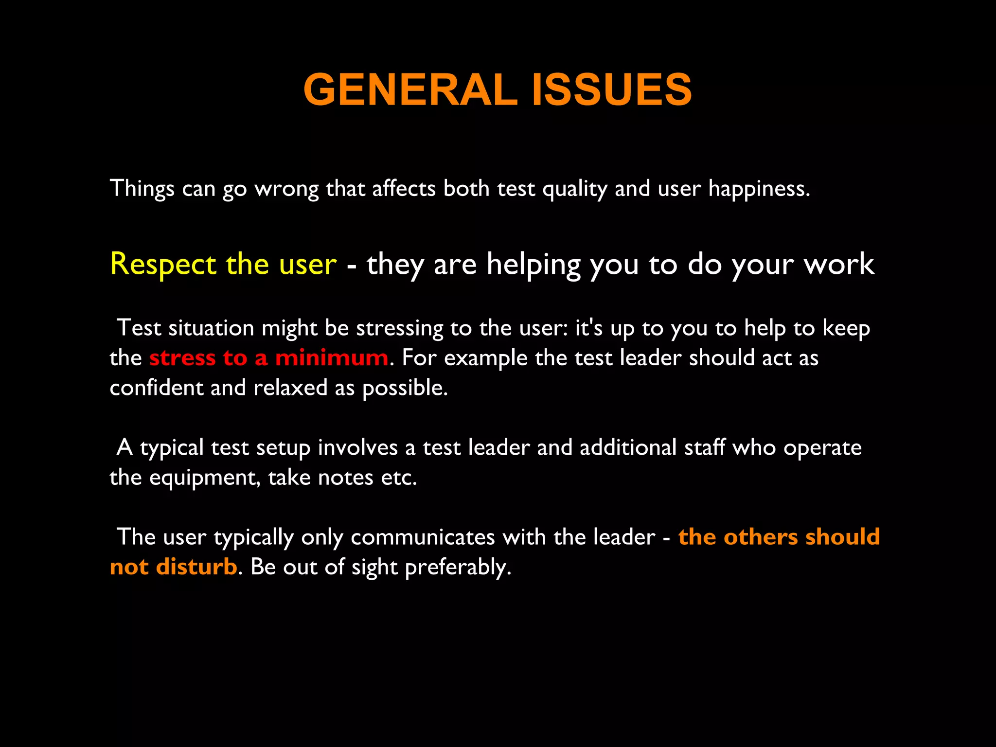 GENERAL ISSUES
Things can go wrong that affects both test quality and user happiness.
Respect the user - they are helping you to do your work
Test situation might be stressing to the user: it's up to you to help to keep
the stress to a minimum. For example the test leader should act as
confident and relaxed as possible.
A typical test setup involves a test leader and additional staff who operate
the equipment, take notes etc.
The user typically only communicates with the leader - the others should
not disturb. Be out of sight preferably.
 