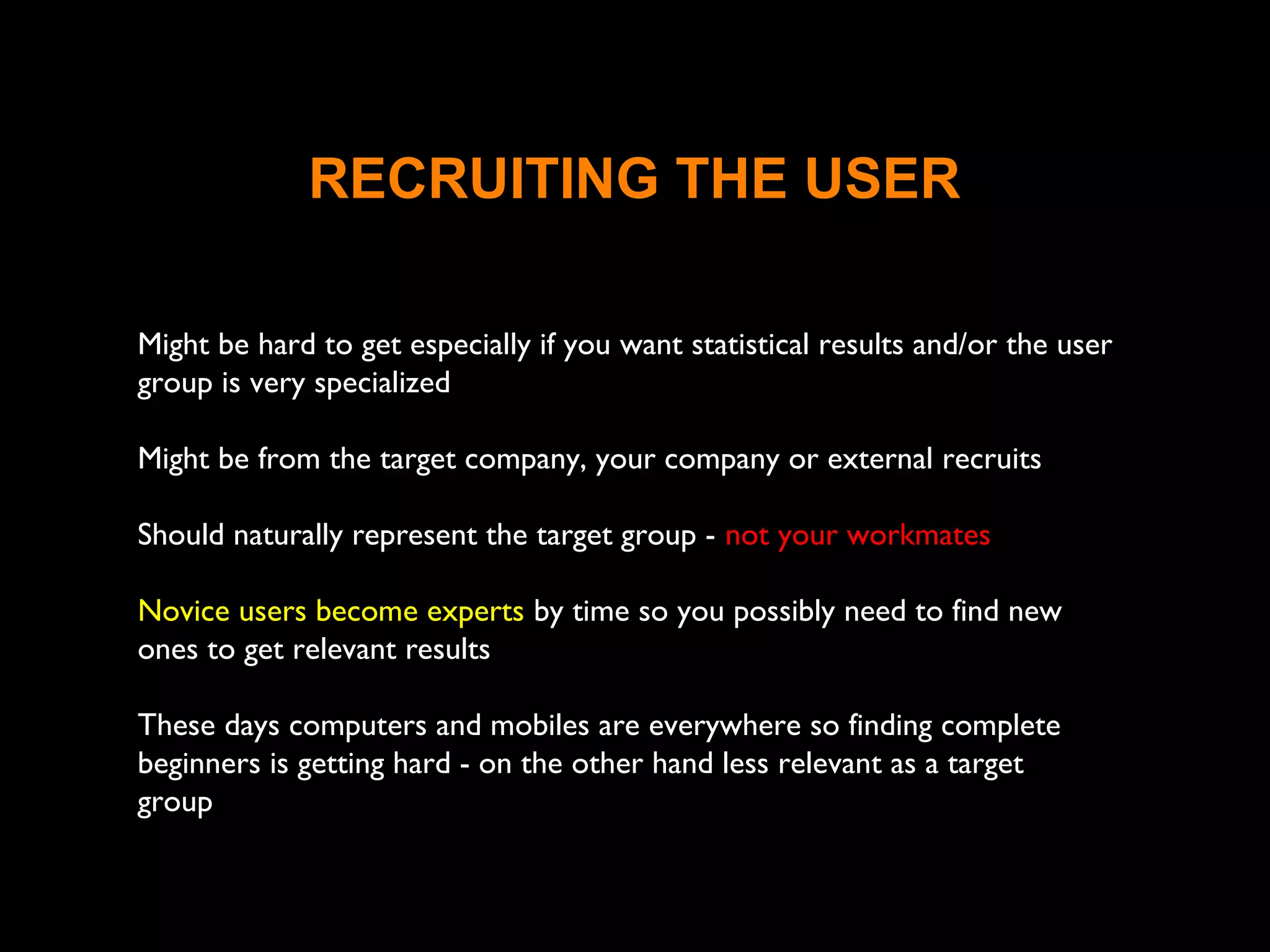 RECRUITING THE USER
Might be hard to get especially if you want statistical results and/or the user
group is very specialized
Might be from the target company, your company or external recruits
Should naturally represent the target group - not your workmates
Novice users become experts by time so you possibly need to find new
ones to get relevant results
These days computers and mobiles are everywhere so finding complete
beginners is getting hard - on the other hand less relevant as a target
group
 