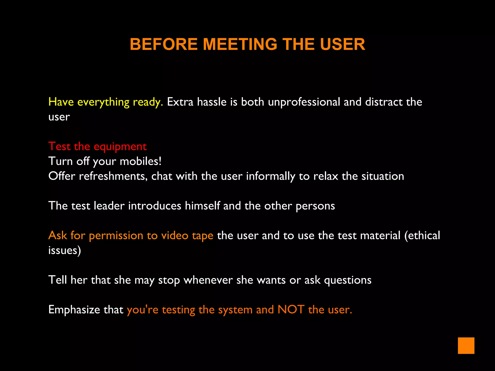 BEFORE MEETING THE USER
Have everything ready. Extra hassle is both unprofessional and distract the
user
Test the equipment
Turn off your mobiles!
Offer refreshments, chat with the user informally to relax the situation
The test leader introduces himself and the other persons
Ask for permission to video tape the user and to use the test material (ethical
issues)
Tell her that she may stop whenever she wants or ask questions
Emphasize that you're testing the system and NOT the user.
 
