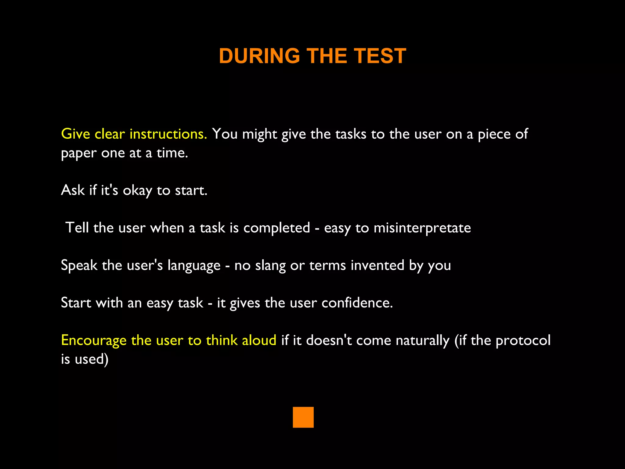 DURING THE TEST
Give clear instructions. You might give the tasks to the user on a piece of
paper one at a time.
Ask if it's okay to start.
Tell the user when a task is completed - easy to misinterpretate
Speak the user's language - no slang or terms invented by you
Start with an easy task - it gives the user confidence.
Encourage the user to think aloud if it doesn't come naturally (if the protocol
is used)
 