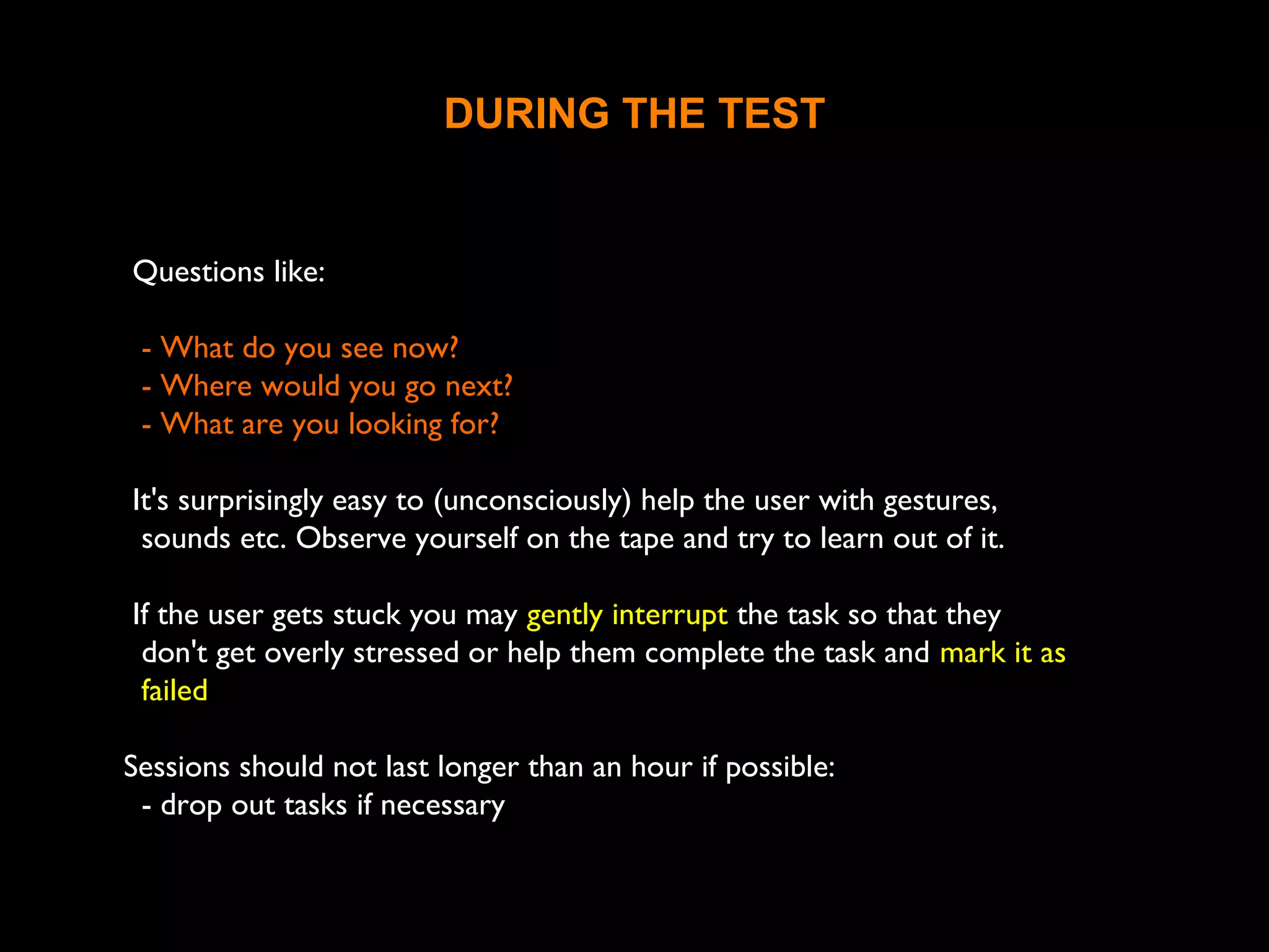 DURING THE TEST
Questions like:
- What do you see now?
- Where would you go next?
- What are you looking for?
It's surprisingly easy to (unconsciously) help the user with gestures,
sounds etc. Observe yourself on the tape and try to learn out of it.
If the user gets stuck you may gently interrupt the task so that they
don't get overly stressed or help them complete the task and mark it as
failed
Sessions should not last longer than an hour if possible:
- drop out tasks if necessary
 