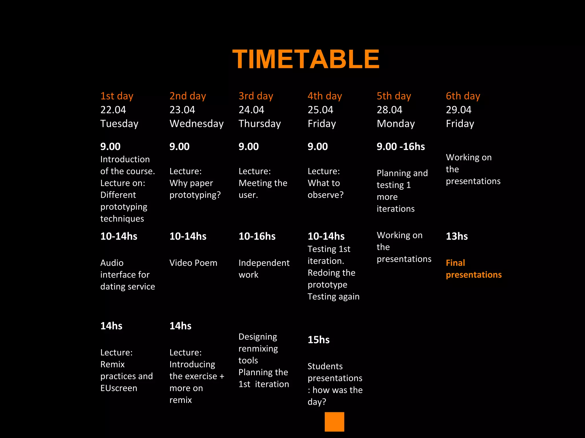 TIMETABLE
1st day
22.04
Tuesday
2nd day
23.04
Wednesday
3rd day
24.04
Thursday
4th day
25.04
Friday
5th day
28.04
Monday
6th day
29.04
Friday
9.00
Introduction
of the course.
Lecture on:
Different
prototyping
techniques
9.00
Lecture:
Why paper
prototyping?
9.00
Lecture:
Meeting the
user.
9.00
Lecture:
What to
observe?
9.00 -16hs
Planning and
testing 1
more
iterations
Working on
the
presentations
10-14hs
Audio
interface for
dating service
10-14hs
Video Poem
10-16hs
Independent
work
10-14hs
Testing 1st
iteration.
Redoing the
prototype
Testing again
Working on
the
presentations
13hs
Final
presentations
14hs
Lecture:
Remix
practices and
EUscreen
14hs
Lecture:
Introducing
the exercise +
more on
remix
Designing
renmixing
tools
Planning the
1st iteration
15hs
Students
presentations
: how was the
day?
 