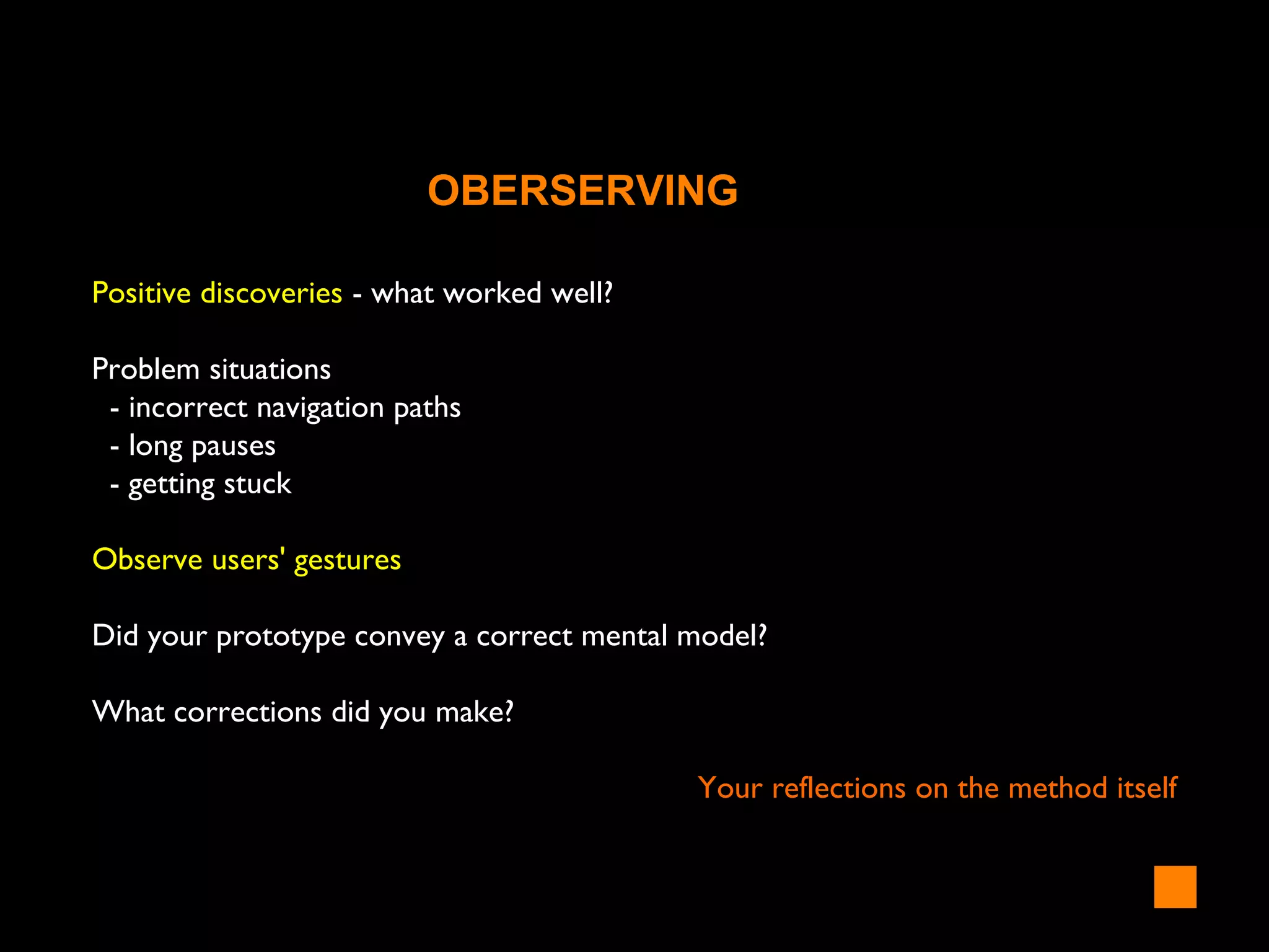 Positive discoveries - what worked well?
Problem situations
- incorrect navigation paths
- long pauses
- getting stuck
Observe users' gestures
Did your prototype convey a correct mental model?
What corrections did you make?
Your reflections on the method itself
OBERSERVING
 