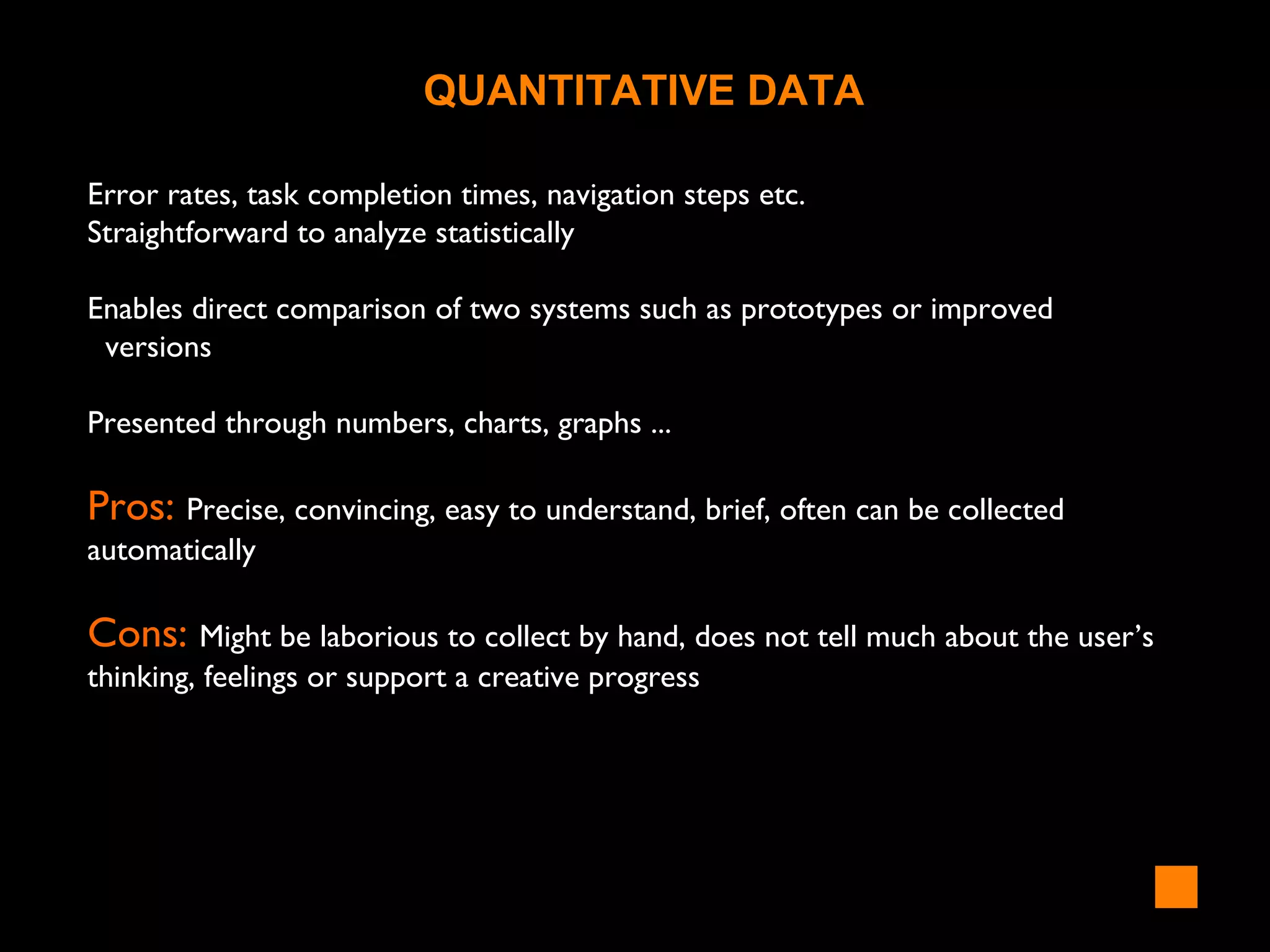 Error rates, task completion times, navigation steps etc.
Straightforward to analyze statistically
Enables direct comparison of two systems such as prototypes or improved
versions
Presented through numbers, charts, graphs ...
Pros: Precise, convincing, easy to understand, brief, often can be collected
automatically
Cons: Might be laborious to collect by hand, does not tell much about the user’s
thinking, feelings or support a creative progress
QUANTITATIVE DATA
 