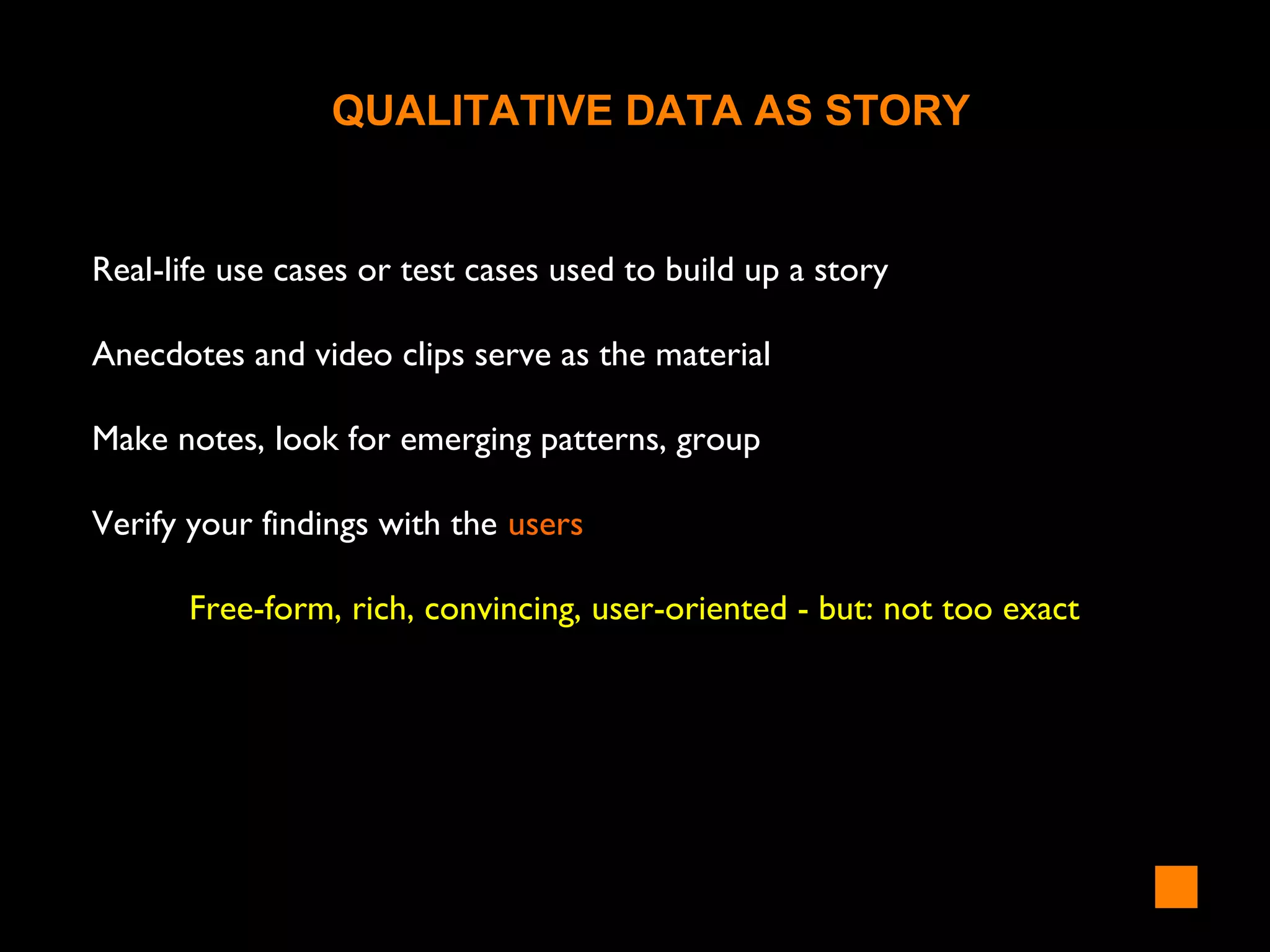 Real-life use cases or test cases used to build up a story
Anecdotes and video clips serve as the material
Make notes, look for emerging patterns, group
Verify your findings with the users
Free-form, rich, convincing, user-oriented - but: not too exact
QUALITATIVE DATA AS STORY
 