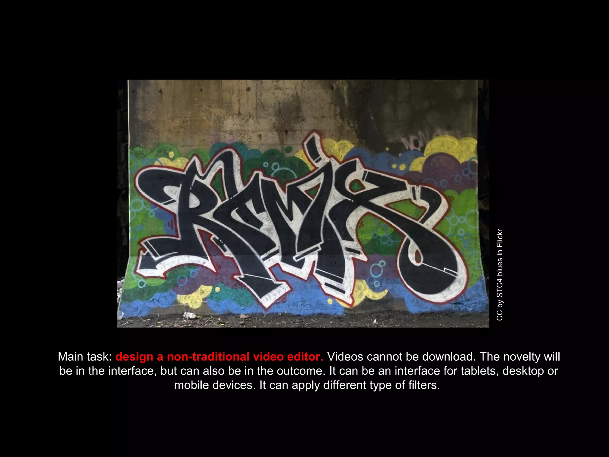 Main task: design a non-traditional video editor. Videos cannot be download. The novelty will
be in the interface, but can also be in the outcome. It can be an interface for tablets, desktop or
mobile devices. It can apply different type of filters.
CCbySTC4bluesinFlickr
 