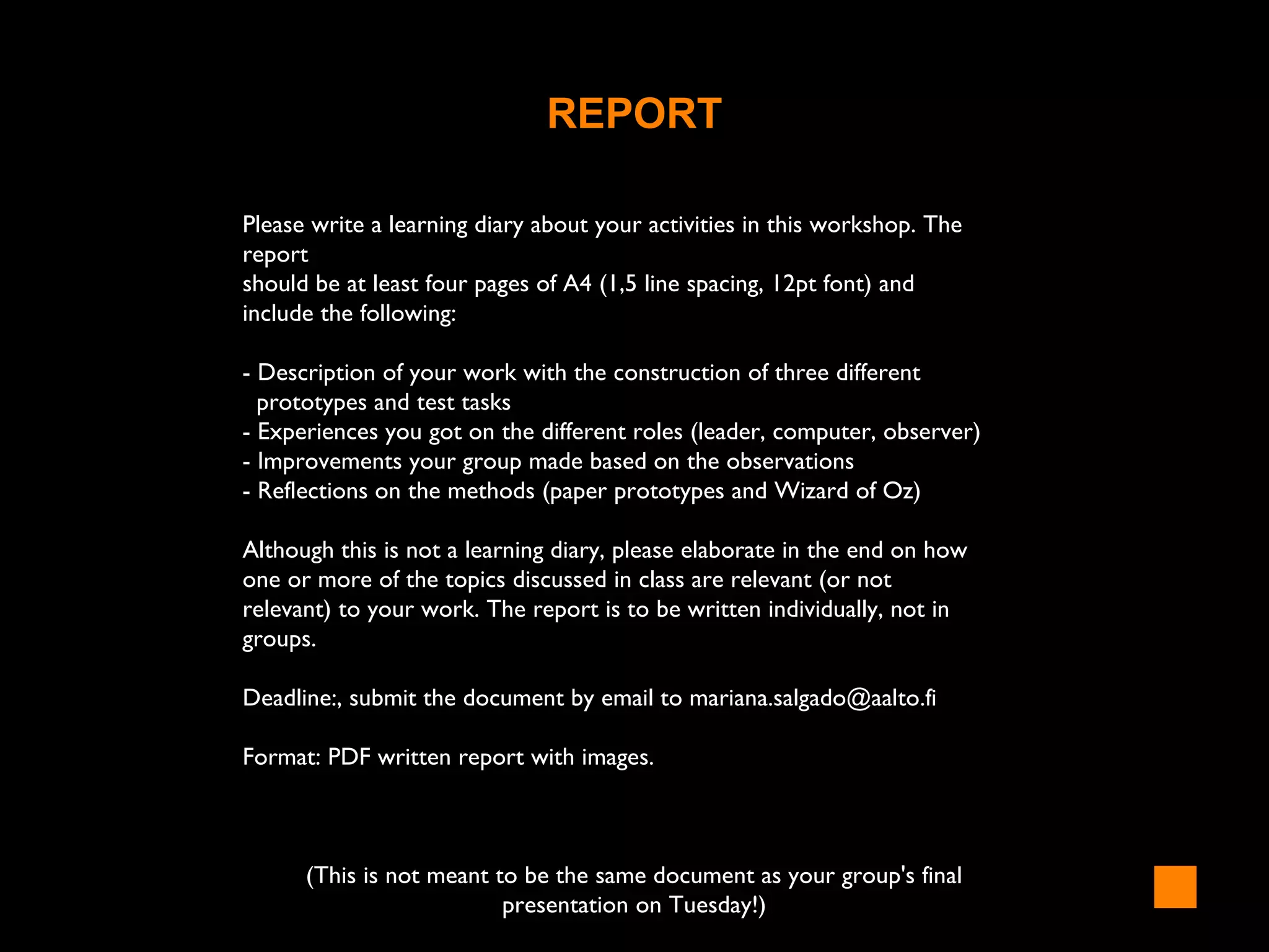 REPORT
Please write a learning diary about your activities in this workshop. The
report
should be at least four pages of A4 (1,5 line spacing, 12pt font) and
include the following:
- Description of your work with the construction of three different
prototypes and test tasks
- Experiences you got on the different roles (leader, computer, observer)
- Improvements your group made based on the observations
- Reflections on the methods (paper prototypes and Wizard of Oz)
Although this is not a learning diary, please elaborate in the end on how
one or more of the topics discussed in class are relevant (or not
relevant) to your work. The report is to be written individually, not in
groups.
Deadline:, submit the document by email to mariana.salgado@aalto.fi
Format: PDF written report with images.
(This is not meant to be the same document as your group's final
presentation on Tuesday!)
 
