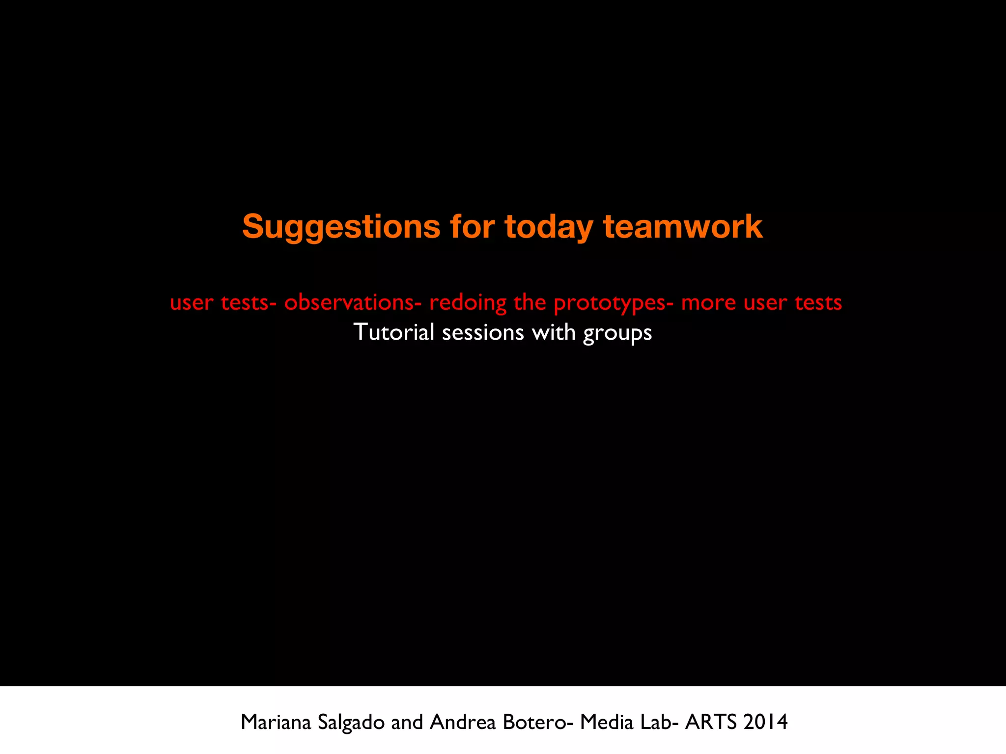 Suggestions for today teamwork
user tests- observations- redoing the prototypes- more user tests
Tutorial sessions with groups
Mariana Salgado and Andrea Botero- Media Lab- ARTS 2014
 