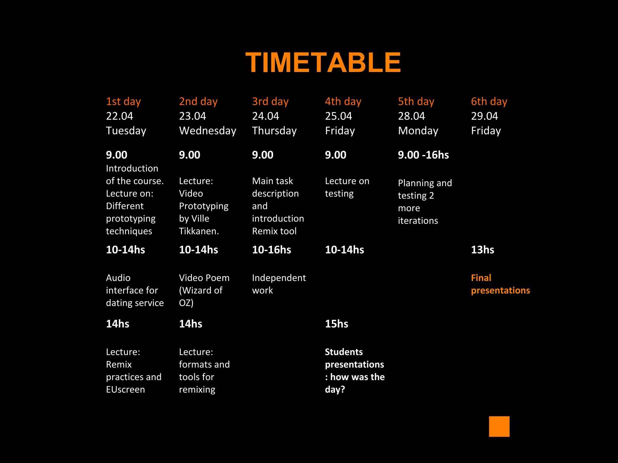 TIMETABLE
1st day
22.04
Tuesday
2nd day
23.04
Wednesday
3rd day
24.04
Thursday
4th day
25.04
Friday
5th day
28.04
Monday
6th day
29.04
Friday
9.00
Introduction
of the course.
Lecture on:
Different
prototyping
techniques
9.00
Lecture:
Video
Prototyping
by Ville
Tikkanen.
9.00
Main task
description
and
introduction
Remix tool
9.00
Lecture on
testing
9.00 -16hs
Planning and
testing 2
more
iterations
10-14hs
Audio
interface for
dating service
10-14hs
Video Poem
(Wizard of
OZ)
10-16hs
Independent
work
10-14hs 13hs
Final
presentations
14hs
Lecture:
Remix
practices and
EUscreen
14hs
Lecture:
formats and
tools for
remixing
15hs
Students
presentations
: how was the
day?
 