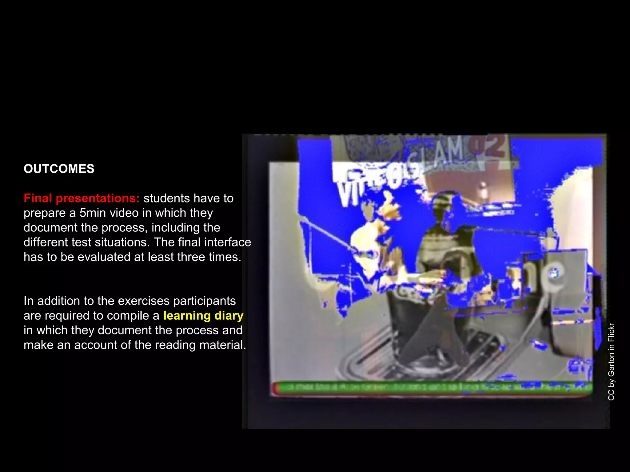 CCbyGartoninFlickr
OUTCOMES
Final presentations: students have to
prepare a 5min video in which they
document the process, including the
different test situations. The final interface
has to be evaluated at least three times.
In addition to the exercises participants
are required to compile a learning diary
in which they document the process and
make an account of the reading material.
 