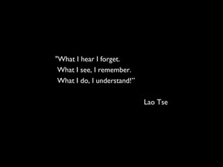 "What I hear I forget.
What I see, I remember.
What I do, I understand!”
Lao Tse
 