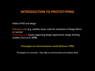 INTRODUCTION TO PROTOTYPING
Fields of HCI and design
Evaluation role (e.g. usability tests): tools for evaluation of design failure
or success
Generative role (tools supporting design exploration): design thinking
enablers (Lim et al. 2008)
Prototypes are communications media (Eriksson 1995)
Prototypes are concrete - they help to communicate and evaluate ideas.
 