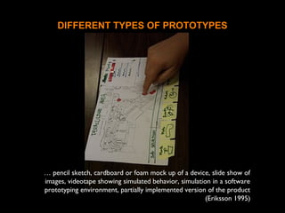 DIFFERENT TYPES OF PROTOTYPES
… pencil sketch, cardboard or foam mock up of a device, slide show of
images, videotape showing simulated behavior, simulation in a software
prototyping environment, partially implemented version of the product
(Eriksson 1995)
 