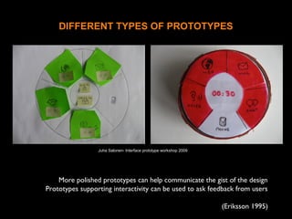 DIFFERENT TYPES OF PROTOTYPES
More polished prototypes can help communicate the gist of the design
Prototypes supporting interactivity can be used to ask feedback from users
(Eriksson 1995)
Juha Salonen- Interface prototype workshop 2009
 