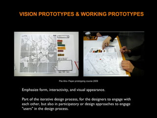 VISION PROTOTYPES & WORKING PROTOTYPES
Emphasize form, interactivity, and visual appearance.
Part of the iterative design process, for the designers to engage with
each other, but also in participatory or design approaches to engage
"users" in the design process.
Piia Aho- Paper prototyping course 2009
 