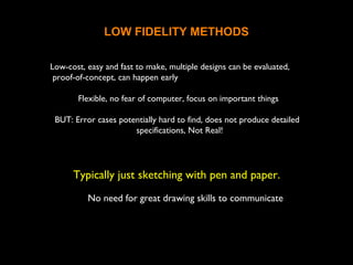 LOW FIDELITY METHODS
Low-cost, easy and fast to make, multiple designs can be evaluated,
proof-of-concept, can happen early
Flexible, no fear of computer, focus on important things
BUT: Error cases potentially hard to find, does not produce detailed
specifications, Not Real!
Typically just sketching with pen and paper.
No need for great drawing skills to communicate the
ideas
 